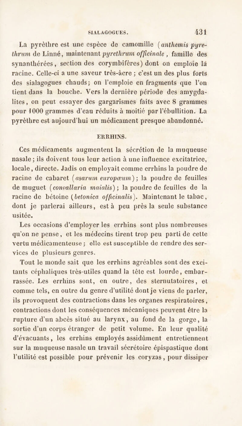 La pyrèthre est une espèce de camomille (anthémis pyre- thrum de Linné, maintenant pyrethrum officinale , famille des synantliérées, section des corymbifères) dont on emploie îa racine. Celle-ci a une saveur très-âcre ; c’est un des plus forts des sialagogues chauds; on l’emploie en fragments que l’on tient dans la bouche. Vers la dernière période des amygda- lites , on peut essayer des gargarismes faits avec 8 grammes pour 1000 grammes d’eau réduits à moitié par l’ébullition. La pyrèthre est aujourd’hui un médicament presque abandonné. ERRHINS. Ces médicaments augmentent la sécrétion de la muqueuse nasale; ils doivent tous leur action à une influence excitatrice, locale, directe. Jadis on employait comme errhins la poudre de racine de cabaret (asarum europœum) ; la poudre de feuilles de muguet (convallaria maialis) ; la poudre de feuilles de la racine de bétoine (betonica officinalis). Maintenant le tabac, dont je parlerai ailleurs, esta peu près la seule substance usitée. Les occasions d’employer les errhins sont plus nombreuses qu’on ne pense, et les médecins tirent trop peu parti de cette vertu médicamenteuse ; ello est susceptible de rendre des ser- vices de plusieurs genres. Tout le monde sait que les errhins agréables sont des exci- tants céphaliques très-utiles quand la tête est lourde, embar- rassée. Les errhins sont, en outre, des sternutatoires, et comme tels, en outre du genre d’utilité dont je viens de parler, ils provoquent des contractions dans les organes respiratoires, contractions dont les conséquences mécaniques peuvent être la rupture d’un abcès situé au larynx, au fond de la gorge, la sortie d’un corps étranger de petit volume. En leur qualité d’évacuants, les errhins employés assidûment entretiennent sur la muqueuse nasale un travail sécrétoire épispastique dont l’utilité est possible pour prévenir les coryzas, pour dissiper