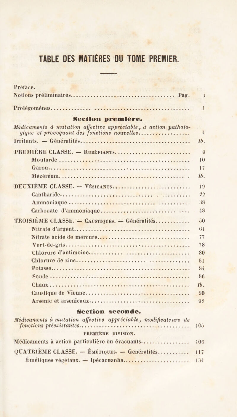 Préface. Notions préliminaires Pag. £ Prolégomènes I Section première. Médicaments à mutation affective appréciable, à action patholo- gique et provoquant des fonctions nouvelles 4 Irritants. — Généralités Ib. PREMIÈRE CLASSE. — Rubéfiants 9 Moutarde . 10 Garou 17 Mézéréum tb. DEUXIÈME CLASSE. — Yésicants. 19 Cantharide 22 Ammoniaque 38 Carbonate d’ammoniaque 48 TROISIÈME CLASSE. — Caustiques. —- Généralités 50 Nitrate d’argent 61 Nitrate acide de mercure 77 Vert-de-gris 78 Chlorure d’antimoine 80 Chlorure de zinc 81 Potasse 84 Soude f * 86 Chaux Ib. Caustique de Vienne 90 Arsenic et arsenicaux. 92 Section seconde. Médicaments à mutation affective appréciable, modificateurs de fonctions préexistantes 105 PREMIÈRE DIVISION. Médicaments à action particulière ou évacuants 106 QUATRIÈME CLASSE. — Émétiques. — Généralités 117 Émétiques végétaux. — Ipécacuanha.. 134