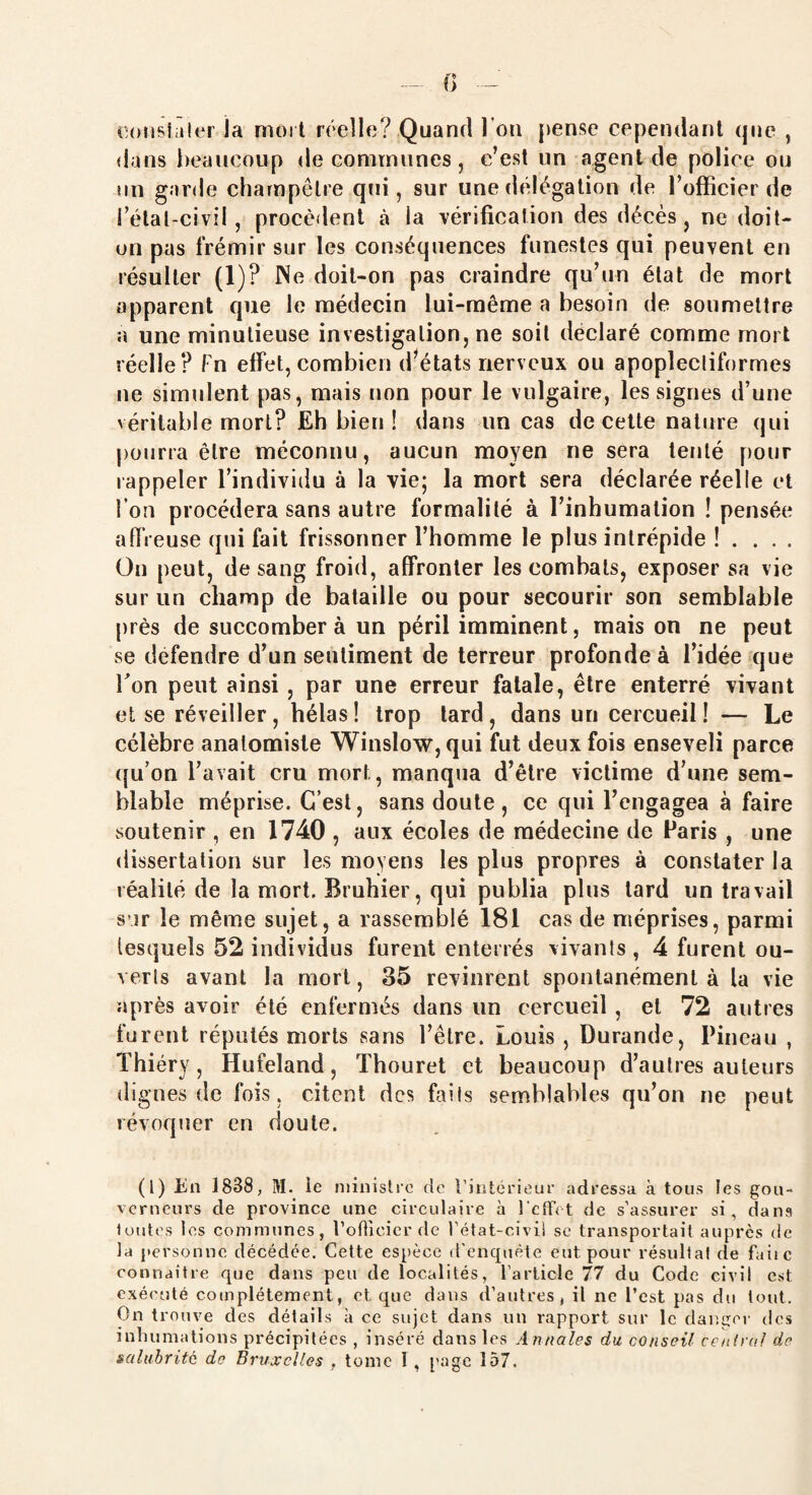 constater la mort réelle? Quand l'on pense cependant (pie , dans beaucoup de communes, c’est un agent de police ou un garde champêtre qui , sur une délégation de l’officier de i’élal-civil, procèdent à la vérification des décès, ne doit- on pas frémir sur les conséquences funestes qui peuvent en résulter (1)? Ne doit-on pas craindre qu’un état de mort apparent que le médecin lui-même a besoin de soumettre a une minutieuse investigation, ne soit déclaré comme mort réelle? Fn effet, combien d'états nerveux ou apoplecliformes ne simulent pas, mais non pour le vulgaire, les signes d’une véritable mort? Eh bien ! dans un cas de cette nature qui pourra être méconnu, aucun moyen ne sera tenté pour rappeler l’individu à la vie; la mort sera déclarée réelle et l’on procédera sans autre formalité à l’inhumation ! pensée affreuse qui fait frissonner l’homme le plus intrépide ! . . . . On peut, de sang froid, affronter les combats, exposer sa vie sur un champ de bataille ou pour secourir son semblable près de succombera un péril imminent, mais on ne peut se défendre d’un sentiment de terreur profonde à l’idée que bon peut ainsi , par une erreur fatale, être enterré vivant et se réveiller, hélas! trop tard, dans un cercueil! — Le célèbre anatomiste Winslow, qui fut deux fois enseveli parce qu’on l’avait cru mort, manqua d’être victime d’une sem¬ blable méprise. C’est, sans doute, ce qui l’engagea à faire soutenir , en 1740 , aux écoles de médecine de Paris , une dissertation sur les moyens les plus propres à constater la réalité de la mort. Bruhier, qui publia plus tard un travail s ir le même sujet, a rassemblé 181 cas de méprises, parmi lesquels 52 individus furent enterrés vivants , 4 furent ou¬ verts avant la mort, 35 revinrent spontanément à la vie après avoir été enfermés dans un cercueil , et 72 autres furent réputés morts sans l’être. Louis , Durande, Pineau , Thiéry, Hufeland, Thouret et beaucoup d’autres auteurs dignes de fois, citent des faits semblables qu’on ne peut révoquer en doute. (1) En 1838, M. ie ministre (te l’intérieur adressa à tous les gou¬ verneurs de province une circulaire à l’effet de s’assurer si, dans toutes tes communes, l’officier de l’état-civii se transportait auprès de la personne décédée. Cette espèce d’enquête eut pour résultat de faite connaître que dans peu de localités, l’article 77 du Code civil est exécuté complètement, et que dans d’autres, il ne l’est pas du tout. On trouve des détails à ce sujet dans un rapport sur le danger des inhumations précipitées , inséré dans les Annales du conseil central de