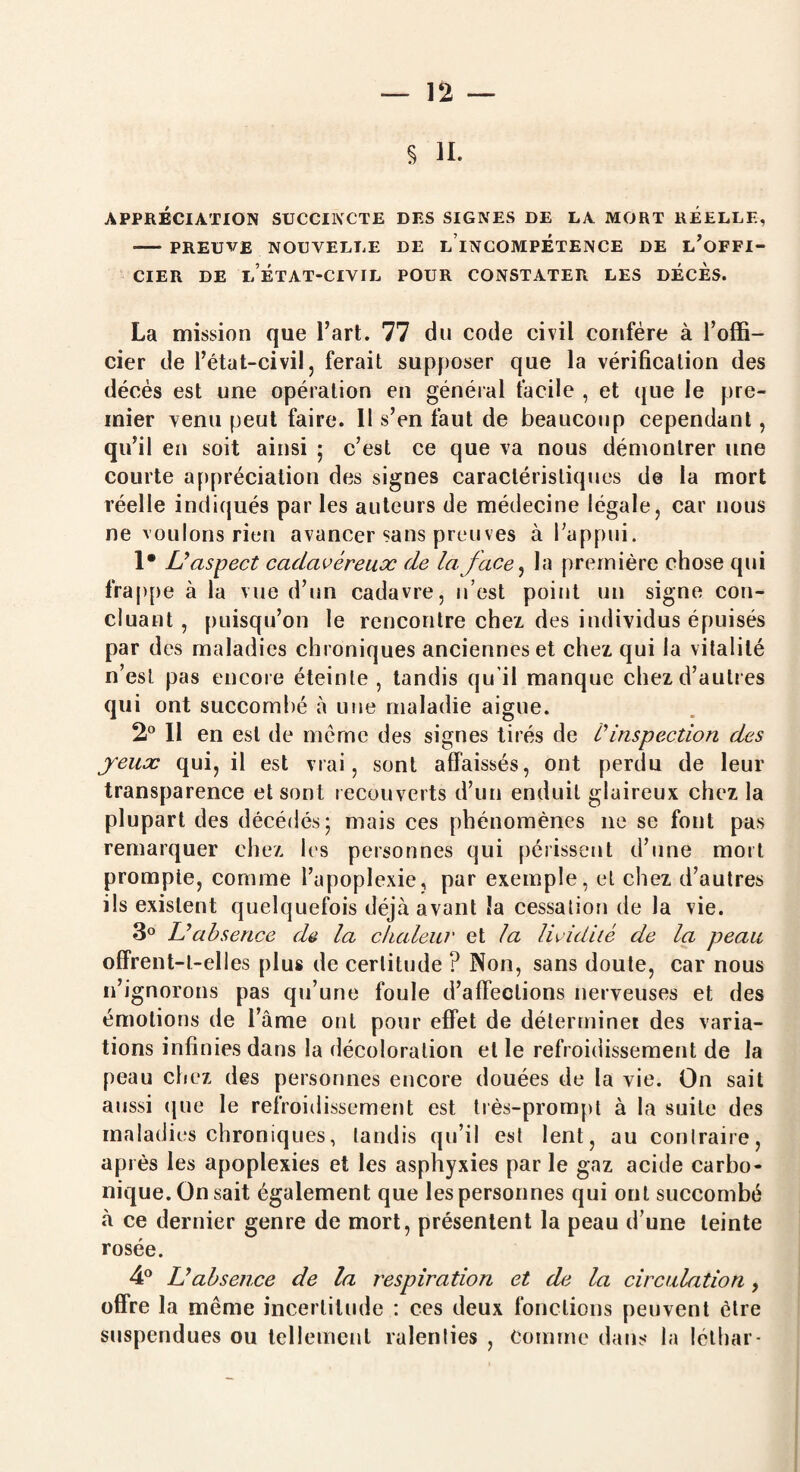 § H. APPRÉCIATION SUCCINCTE DES SIGNES DE LA MORT REELLE, - PREUVE NOUVELLE DE L INCOMPETENCE DE L’OFFI- CIER DE LÉTAT-CIVIL POUR CONSTATER LES DECES. La mission que l’art. 77 du code civil confère à l’offi¬ cier de l’état-civil ? ferait supposer que la vérification des décès est une opération en général facile , et que le pre¬ mier venu peut faire. 11 s’en faut de beaucoup cependant, qu’il en soit ainsi ; c’est ce que va nous démontrer une courte appréciation des signes caractéristiques de la mort réelle indiqués par les auteurs de médecine légale, car nous ne voulons rien avancer sans preuves à l’appui. 1* L’aspect cadavéreux de la face, la première chose qui frappe à la vue d’un cadavre, n’est point un signe con¬ cluant , puisqu’on le rencontre chez des individus épuisés par des maladies chroniques anciennes et chez qui la vitalité n’est pas encore éteinte , tandis qu’il manque chez d’autres qui ont succombé à une maladie aigue. 2° 11 en est de même des signes tirés de i’ inspection des jeux qui, il est vrai, sont affaissés, ont perdu de leur transparence et sont recouverts d’un enduit glaireux chez la plupart des décédés- mais ces phénomènes ne se font pas remarquer chez les personnes qui périssent d’une mort prompte, comme l’apoplexie, par exemple, et chez d’autres ils existent quelquefois déjà avant la cessation de la vie. 3° L’absence de la chaleur et la lividité de la peau offrent-t-elles plus de certitude ? Non, sans doute, car nous n’ignorons pas qu’une foule d’affections nerveuses et des émotions de l’âme ont pour effet de déterminei des varia¬ tions infinies dans la décoloration et le refroidissement de la peau chez des personnes encore douées de la vie. On sait aussi que le refroidissement est très-prompt à la suite des maladies chroniques, tandis qu’il est lent, au contraire, après les apoplexies et les asphyxies par le gaz acide carbo¬ nique. On sait également que les personnes qui ont succombé à ce dernier genre de mort, présentent la peau d’une teinte rosée. 4° L’absence de la respiration et de la circulation, offre la même incertitude : ces deux fonctions peuvent être suspendues ou tellement ralenties , Comme dans la léthar-