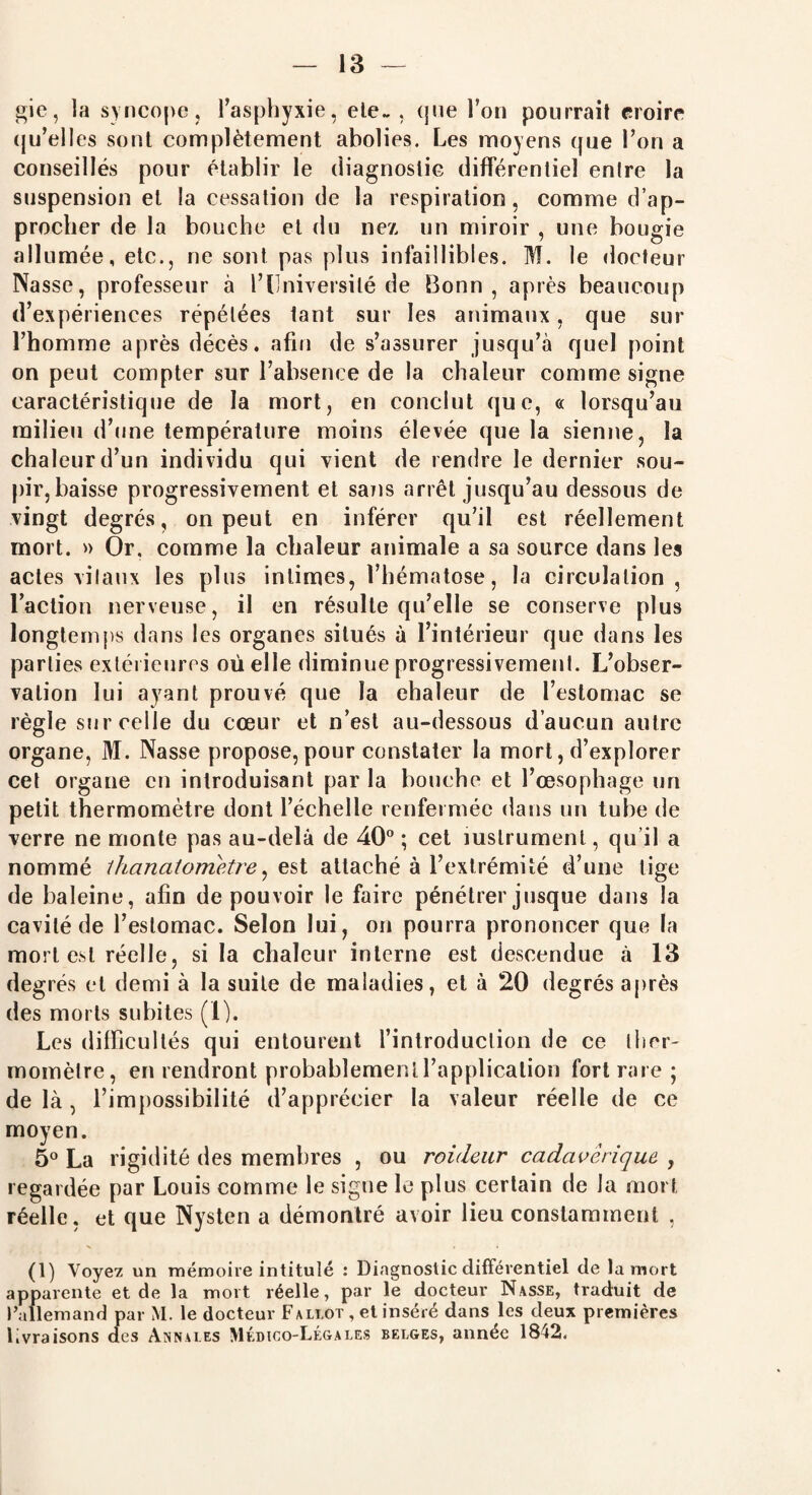 gie, la syncope j l'asphyxie, ele~ . que l’on pourrait croire qu’ell es sont complètement abolies. Les moyens que l’on a conseillés pour établir le diagnostic différentiel entre la suspension et la cessation de la respiration, comme d’ap¬ procher de la bouche et du nez un miroir , une bougie allumée, etc., ne sont pas plus infaillibles. M. le docteur Nasse, professeur à l’Université de Bonn, après beaucoup d’expériences répétées tant sur les animaux, que sur l’homme après décès, afin de s’assurer jusqu’à quel point on peut compter sur l’absence de la chaleur comme signe caractéristique de la mort, en conclut que, « lorsqu’au milieu d’une température moins élevée que la sienne, la chaleur d’un individu qui vient de rendre le dernier sou¬ pir, baisse progressivement et satis arrêt jusqu’au dessous de vingt degrés, on peut en inférer qu’il est réellement mort. » Or, comme la chaleur animale a sa source dans les actes vitaux les plus intimes, l’hématose, la circulation, l’action nerveuse, il en résulte qu’elle se conserve plus longtemps dans les organes situés à l’intérieur que dans les parties extérieures où elle diminue progressivement. L’obser¬ vation lui ayant prouvé que la chaleur de l’estomac se règle sur celle du cœur et n’est au-dessous d’aucun autre organe, M. Nasse propose, pour constater la mort, d’explorer cet organe en introduisant par la bouche et l’œsophage un petit thermomètre dont l’échelle renfermée dans un tube de verre ne monte pas au-delà de 40° ; cet mslrumenl, qu’il a nommé lhanatometre, est attaché à l’extrémité d’une tige de baleine, afin de pouvoir le faire pénétrer jusque dans la cavité de l’estomac. Selon lui, on pourra prononcer que la mort est réelle, si la chaleur interne est descendue .à 13 degrés et demi à la suite de maladies, et à 20 degrés après des morts subites (I). Les difficultés qui entourent l’introduction de ce ther¬ momètre, en rendront probablement l’application fort rare ; de là, l’impossibilité d’apprécier la valeur réelle de ce moyen. 5° La rigidité des membres , ou raideur cadavérique , regardée par Louis comme le signe le plus certain de la mort réelle, et que Nysten a démontré avoir lieu constamment , (1) Voyez un mémoire intitulé : Diagnostic différentiel de la mort apparente et de la mort réelle, par le docteur Nasse, traduit de l’allemand par \I. le docteur Fallût , et inséré dans les deux premières livraisons des Annales Médico-Légales belges, année 1842.