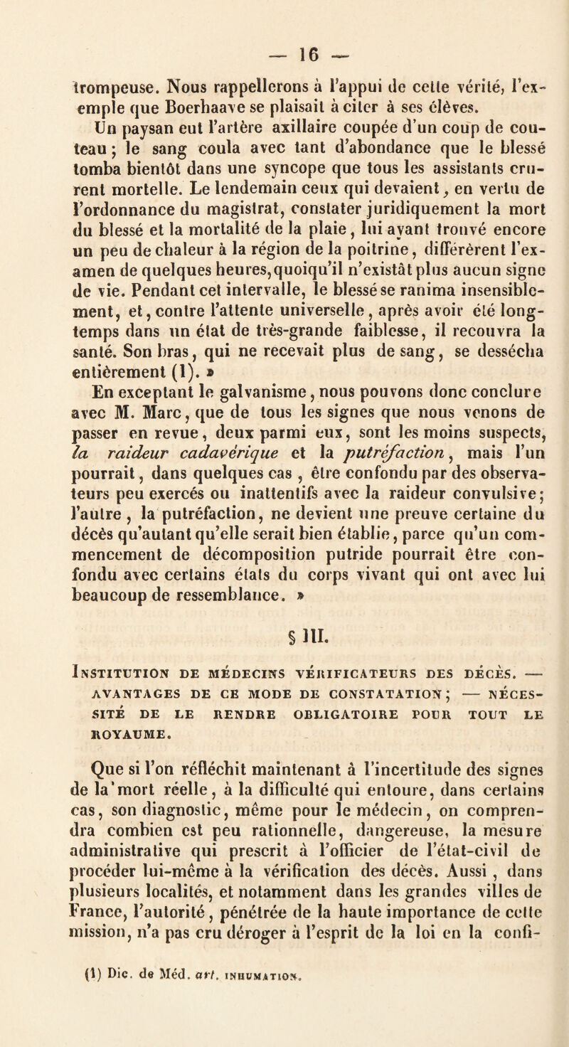 trompeuse. Nous rappellerons à l’appui de celle vérité, l’ex- emple que Boerhaave se plaisait à citer à ses élèves. Un paysan eut l’artère axillaire coupée d’un coup de cou¬ teau ; le sang coula avec tant d’abondance que le blessé tomba bientôt dans une syncope que tous les assistants cru¬ rent mortelle. Le lendemain ceux qui devaient 9 en vertu de l’ordonnance du magistrat, constater juridiquement la mort du blessé et la mortalité de la plaie, lui ayant trouvé encore un peu de chaleur à la région de la poitrine, différèrent l’ex¬ amen de quelques heures,quoiqu’il n’existât plus aucun signe de vie. Pendant cet intervalle, le blessé se ranima insensible¬ ment, et, contre l’attente universelle, après avoir clé long¬ temps dans un élat de très-grande faiblesse, il recouvra la santé. Son bras, qui ne recevait plus de sang, se dessécha entièrement (1). » En exceptant le galvanisme, nous pouvons donc conclure avec M. Marc, que de tous les signes que nous venons de passer en revue, deux parmi eux, sont les moins suspects, la raideur cadavérique et la putréfaction, mais l’un pourrait, dans quelques cas , être confondu par des observa¬ teurs peu exercés ou inattentifs avec la raideur convulsive; l’autre , la putréfaction, ne devient une preuve certaine du décès qu’aulant qu’elle serait bien établie, parce qu’un com¬ mencement de décomposition putride pourrait être con¬ fondu avec certains étals du corps vivant qui ont avec lui beaucoup de ressemblance. » §111. Institution de médecins vérificateurs des décès. — AVANTAGES DE CE MODE DE CONSTATATION; - NÉCES¬ SITÉ DE LE RENDRE OBLIGATOIRE POUR TOUT LE ROYAUME. Que si l’on réfléchit maintenant à l’incertitude des signes de la’mort réelle, à la difficulté qui entoure, dans certains cas, son diagnostic, même pour le médecin, on compren¬ dra combien est peu rationnelle, dangereuse, la mesure administrative qui prescrit à l’officier de l’état-civil de procéder lui-même à la vérification des décès. Aussi , dans plusieurs localités, et notamment dans les grandes villes de France, l’autorité, pénétrée de la haute importance de celle mission, n’a pas cru déroger à l’esprit de la loi en la confi- (1) Die. de Méd. art. inhumation»