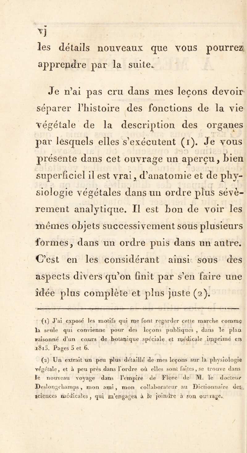 les détails nouveaux que vous pourrez: apprendre par la suite,. Je n’ai pas cru dans mes leçons devoir séparer l’histoire des fonctions de la vie végétale de la description des organes par lesquels elles s’exécutent (i). Je vous présente dans cet ouvrage un aperçu, bien superficiel il est vrai, d’anatomie et de phy¬ siologie végétales dans un ordre plus sévè¬ rement analytique. Il est bon de voir les memes objets successi vement sous plusieurs formes, dans un ordre puis dans un autre. C’est en les considérant ainsi sous des aspects divers qu’on finît par s’en faire une idée plus complète et plus juste (2). • —— ■ . ■ ■■ ■■ r—1 .. 1 ■ 11 1 . (1) J’ai exposé les motifs qui me font regarder cette marche comme la seule qui convienne pour des leçons publiques , dans le plan saisonné d’un cours de botanique spéciale et médicale imprimé en i8i5. Pages 5 et 6. (2) Un extrait un peu plus détaillé de mes leçons sur la physiologie végétale, et à peu près dans l’ordre où elles sont faites, se trouve dans le nouveau voyage dans l’empire de Flore de M. le docteur Deslongchamps, mon ami , mon collaborateur au Dictionnaire des., sciences médicales , qui m’engagea à le joindre à son ouvrage,