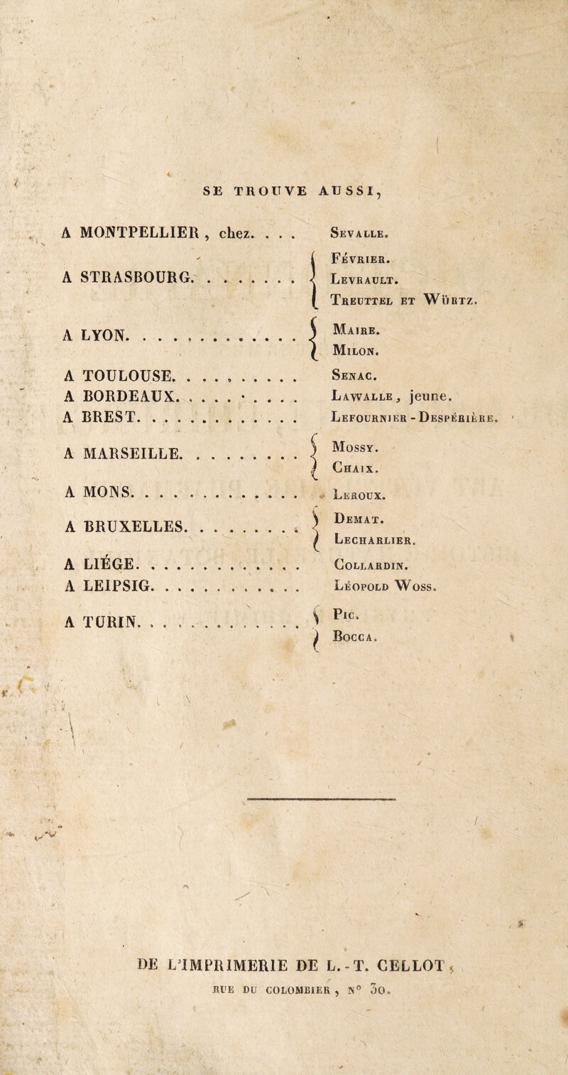 4 SE TROUVE AUSSI, A MONTPELLIER , chez. . . . A STRASBOURG.. A LYON. . . . A TOULOUSE. A BORDEAUX. A BREST. . . . A MARSEILLE. A MONS. . . . A BRUXELLES A LIEGE. . . . A LEIPSIG. . . A TURIN. . . , Sevalle. i Février. Levrault. Treuttel et Wübtz. ) Maire. £ Milon. Senac. Lawalle, jeune. Lefournier - Despérière. Mossy. Chaix. Leroux. ^ Demat. £ Lecharlier. Collardin. Léopold Woss. \ i Pic. Bocca. / i DE LTMPR1MER1E DE L.-T. GEL LOT $ RUE DU COLOMBIER , 3o. y