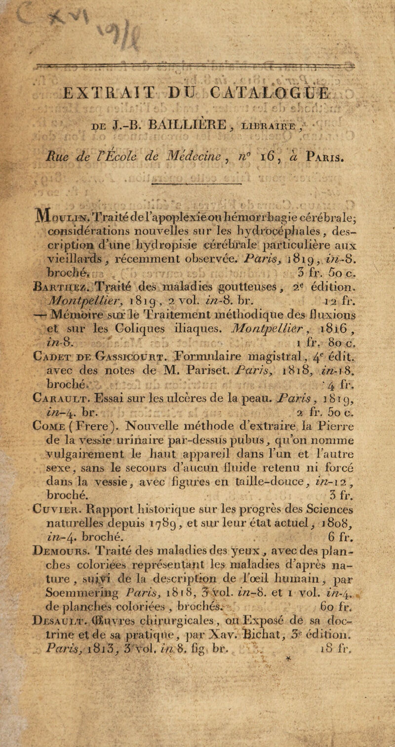 EXTRAIT DU CATALOGUE •U • * * f Y ■ , n T * f .,vl de J.-B. BAILLIÈRE, libraire , fine de VEcole de Médecine , 7/° 16, <2 Paris. IVIquELN. Traité de l’apoplexie ou hémorrhagie cérébrale; considérations nouvelles sur les hydrocéphales, des¬ cription d’une hyclropisie cérébrale particulière aux vieillards, récemment observée. Paris, 1819,2/2-8. broché. 3 fr. 5o c. Barthez. Traité des maladies goutteuses, 2e édition. Montpellier, 1819, 2 vol. 2z2-8.br. 12 fr. •— Mémoire sur le Traitement méthodique des fluxions et sur les Coliques iliaques. Montpellier, 1816, 2/2-8. 1 fr. 80 c. Cadet de Gassicourt. Formulaire magistral, 4e édit, avec des notes de M. Pariset. Paris, 1818, 2/2-18. broché. ' 4 fr. Carault. Essai sur les ulcères de la peau. Paris, 1819, 2/2-4. br. 2 fr. 5o c. CoME(Frere). Nouvelle méthode d’extraire la Pierre de la vessie urinaire par-dessus pubus, qu’on nomme vulgairement le haut appareil dans l’un et l’autre sexe, sans le secours d’aucun fluide retenu ni forcé dans la vessie, avec figures en taille-douce, 2/2-12, broché. 3 fr. Cuvier. Rapport historique sur les progrès des Sciences naturelles depuis 1789, et sur leur état actuel, 1808, 2/2-4. broché. 6 fr. Demours. Traité des maladies des yeux, avec des plan¬ ches coloriées représentant les maladies d’après na¬ ture , suivi de la description de l’oeil humain, par Soemmering Paris, 1818, 3 vol. 2/2-8. et 1 vol. 2/2-4, de planches coloriées , brochés. 60 fr. Desault. (Euvres chirurgicales, ou Exposé de sa doc¬ trine et de sa pratique, par Xav. Bichat, 3 e édition. Paris, 1813, 3 Vol. in 8. fi g. b r. x. 18 fr.