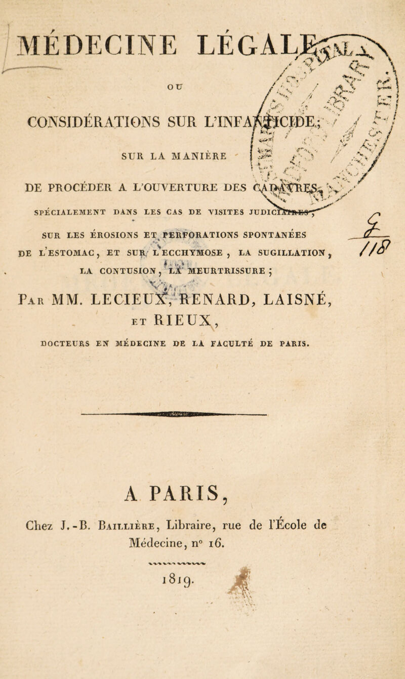 MÉDECINE LÉGALE$5^\ -— / % ^ <b- /cv5', V' i>\ ' ’■■ • - / \ yî«* \ CONSIDÉRATIONS SUR L’INFA SUR LA MANIERE \ * 1 Z4** y*»« r.„ «* > CIDE.; / ./ • •'/ c> / A' “ • .V . 'V. \ t f> yV. DE PROCÉDER A L’OUVERTURE DES %'y SPE CI A LE AIE N T DANS LES CAS DE ASSITES JUDIC SUR LES EROSIONS ET PERFORATIONS SPONTANEES J % *y ' -'Y DE LESTOMAG, ET SUA l’ecchymose , LA SUGILLATION, * 4 lit'* ( LA CONTUSION, Ll MEURTRISSURE ; * .«A Par MM. LECIEUX, RENARD, LAISNÉ, et RIEUX, DOCTEURS EN MEDECINE DE LA FACULTE DE PARIS. A PARIS, r Chez J.-B. Baillière, Libraire, rue de l’Ecole de Médecine, n° 16.