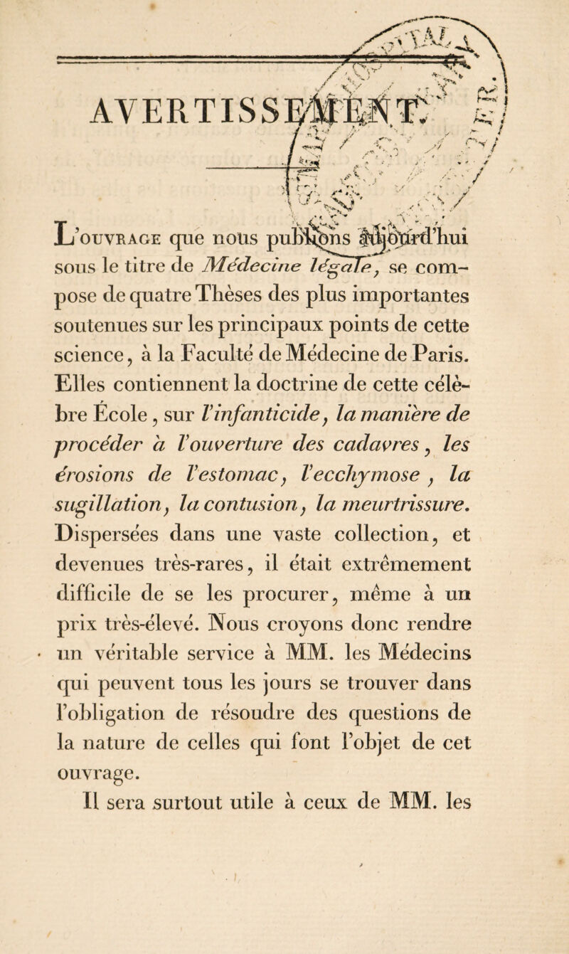 pose de quatre Thèses des plus importantes soutenues sur les principaux points de cette science, à la Faculté de Médecine de Paris. Elles contiennent la doctrine de cette célè¬ bre École , sur Vinfanticide, la maniéré de procéder a Vouverture des cadavres, les érosions de Vestomac, Vecchymose } la sugillation, la contusion, la meurtrissure. Dispersées dans une vaste collection, et devenues très-rares, il était extrêmement difficile de se les procurer, même à un prix très-élevé. Nous croyons donc rendre • un véritable service à MM. les Médecins qui peuvent tous les jours se trouver dans l’obligation de résoudre des questions de la nature de celles qui font l’objet de cet ouvrage. Il sera surtout utile à ceux de MM. les