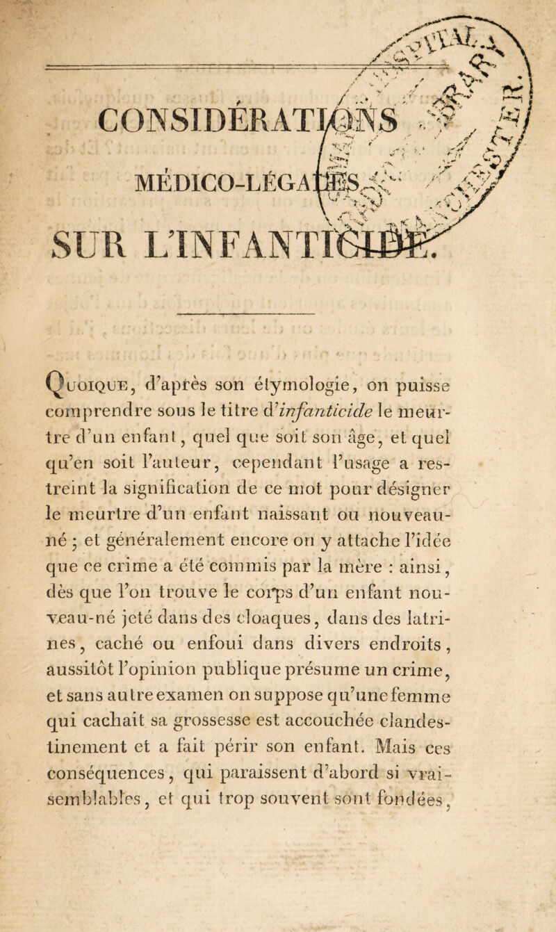 CONSIDERAT MEDICO-LÉGA v-. yv; f r ’i Quoique, d’après son étymologie, on puisse comprendre sous le titre d'infanticide le meur¬ tre d’un enfant, quel que soit son âge, et quel qu’en soit l’auteur, cependant l’usage a res¬ treint la signification de ce mot pour désigner le meurtre d’un enfant naissant ou nouveau- né ; et généralement encore on y attache l’idée que ce crime a été commis par la mère : ainsi, dès que l’on trouve le corps d’un enfant nou- v^au-né jeté dans des cloaques, dans des latri¬ nes, caché ou enfoui dans divers endroits, aussitôt l’opinion publique présume un crime, et sans autre examen on suppose qu’une femme qui cachait sa grossesse est accouchée clandes¬ tinement et a fait périr son enfant. Mais ces conséquences, qui paraissent d’abord si vrai¬ semblables, et qui trop souvent sont fondées.