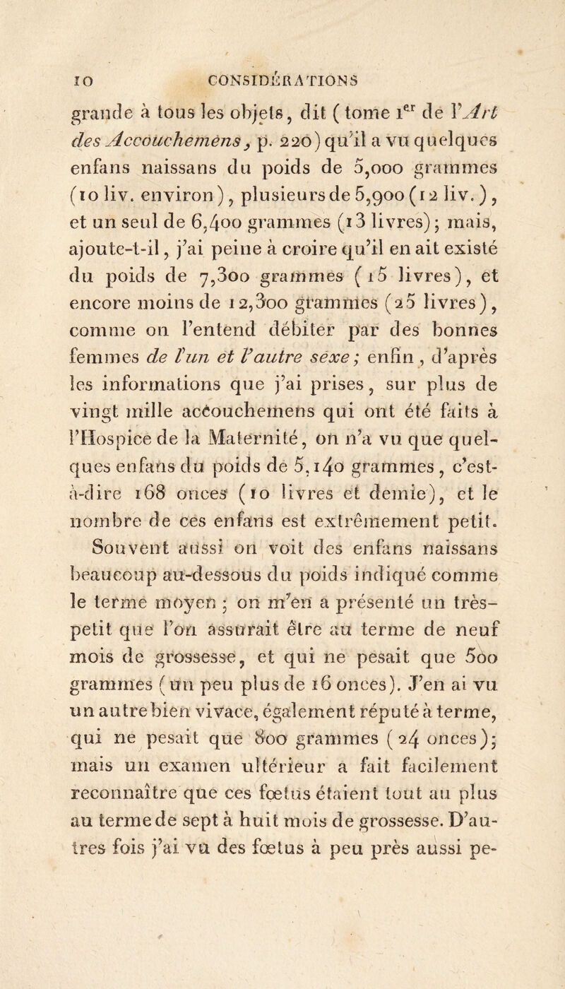 grande à tous les objets, dit ( tome 1er de Y Art des AccôUchémèns, p. 220) qu'il a vu quelques enfans naissans du poids de 5,000 grammes (10 liv. environ), plusieurs de 5,900(12 liv. ) , et un seul de 6,4°o grammes (i3 livres) ; mais, ajoute-t-il, j’ai peine à croire qu’il en ait existé du poids de 7,3oo grammes (i5 livres), et encore moins de i2,3oo grammes (20 livres), comme ou l’entend débiter par des bonnes femmes de T un et Vautre sexe; enfin , d’après les informations que j’ai prises, sur plus de vingt mille acèouchemens qui ont été faits à l’Hospice de la Maternité, on 11’a vu que quel¬ ques enfans du poids de 5, i4o grammes , c’est- à-dire 168 onces (10 livres et demie), et le nombre de ces enfans est extrêmement petit. Souvent aussi on voit des enfans naissans beaucoup au-dessous du poids indiqué comme le terme moyen ; on m7èn a présenté un très- petit que l’on assurait être au terme de neuf mois de grossesse, et qui ne pesait que 5oo grammes ( un peu plus de 16 onces). J’en ai vu un autre bien vivace, également réputé à terme, qui ne pesait que 800 grammes (24 onces)5 mais un examen ultérieur a fait facilement reconnaître que ces fœtus étaient tout au plus au terme de sept à huit mois de grossesse. D’au¬ tres fois j’ai vu des fœtus à peu près aussi pe-