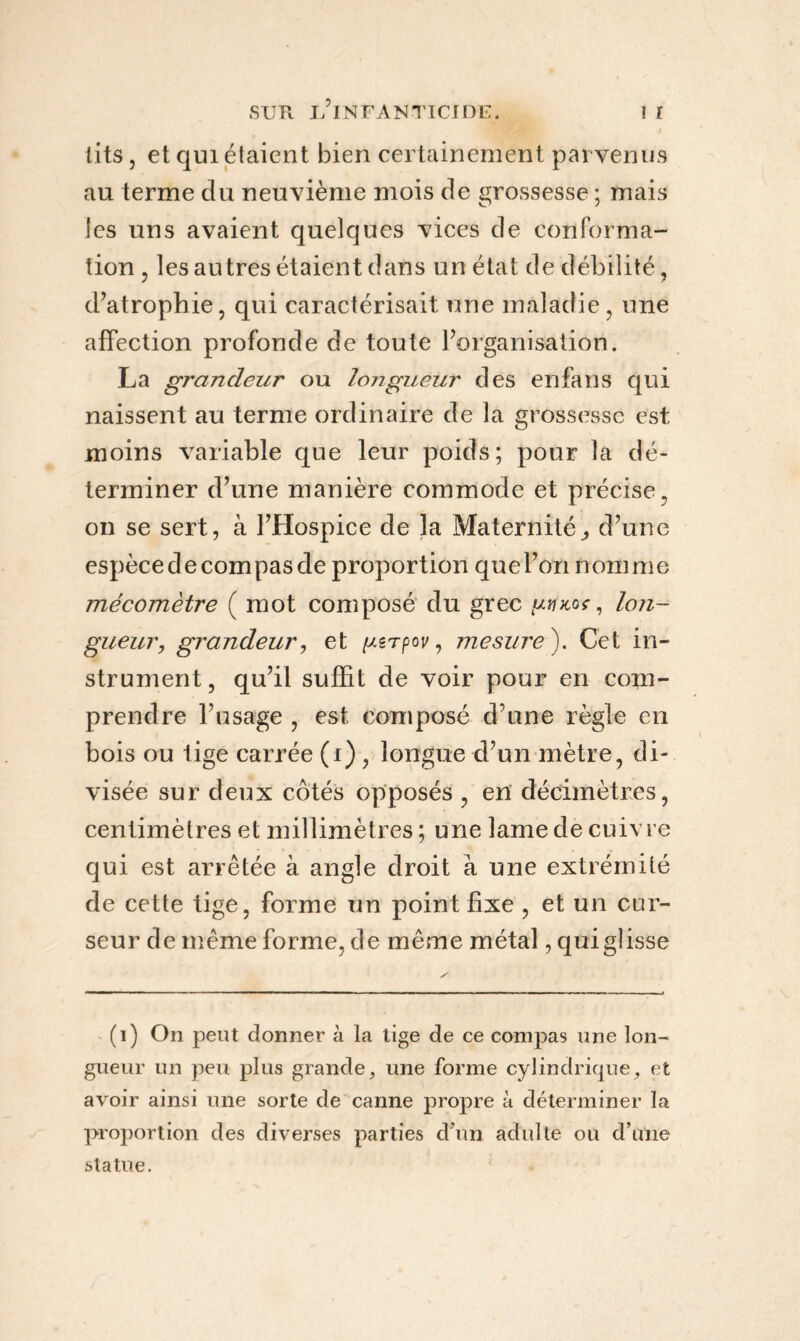 ; lits, et qui étaient bien certainement parvenus au terme du neuvième mois de grossesse ; mais tes uns avaient quelques vices de conforma¬ tion , les autres étaient dans un état de débilité, d’atrophie, qui caractérisait une maladie, une affection profonde de toute l’organisation. La grandeur ou longueur des enfans qui naissent au terme ordinaire de la grossesse est moins variable que leur poids; pour la dé¬ terminer d’une manière commode et précise, on se sert, à l’Hospice de la Maternité,, d’une espèce de compas de proportion que l’on nomme mécomètre ( mot composé du grec pincot, lon¬ gueur;, grandeur, et /./sTpoi/, mesure). Cet in¬ strument , qu’il suffit de voir pour en com¬ prendre l’usage , est composé d’une règle en bois ou tige carrée (i) , longue d’un mètre, di¬ visée sur deux côtés opposés , en décimètres, centimètres et millimètres ; une lame de cuivre qui est arrêtée à angle droit à une extrémité de cette tige, forme un point fixe , et un cur¬ seur de même forme, de même métal, qui glisse (i) On peut donner à la tige de ce compas une lon¬ gueur un peu plus grande, une forme cylindrique, et avoir ainsi une sorte de canne propre à déterminer la proportion des diverses parties d’un adulte ou d’une statue.