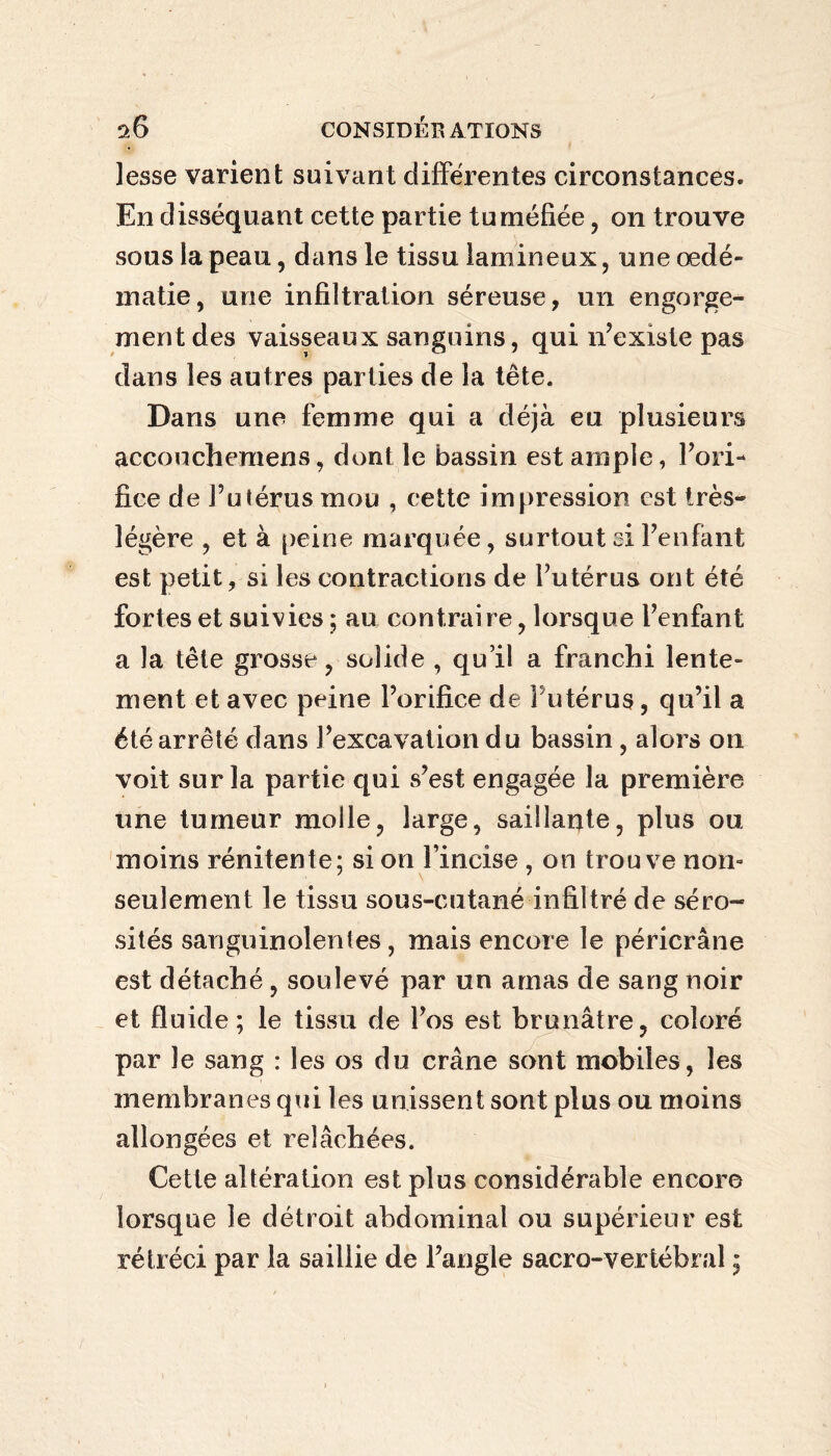 lesse varient suivant différentes circonstances. En disséquant cette partie tuméfiée, on trouve sous la peau, dans le tissu lamineux, une œdé¬ matié, une infiltration séreuse, un engorge¬ ment des vaisseaux sanguins, qui n’existe pas dans les autres parties de la tête. Dans une femme qui a déjà eu plusieurs accouchemens, dont le bassin est ample, l’ori¬ fice de Futérus mou , cette impression est très- légère , et à peine marquée, surtout si l’enfant est petit, si les contractions de l’utérus ont été fortes et suivies ; au contraire, lorsque l’enfant a la tête grosse, solide , qu’il a franchi lente¬ ment et avec peine l’orifice de i utérus, qu’il a été arrêté dans l’excavation du bassin, alors on voit sur la partie qui s’est engagée la première une tumeur molle, large, saillante, plus ou moins rénitente; si on Fincise , on trouve non- seulement le tissu sous-cutané infiltré de séro¬ sités sanguinolentes, mais encore le péricrâne est détaché , soulevé par un amas de sang noir et fluide; le tissu de l’os est brunâtre, coloré par le sang : les os du crâne sont mobiles, les membranes qui les unissent sont plus ou moins allongées et relâchées. Cette altération est plus considérable encore lorsque le détroit abdominal ou supérieur est rétréci par la saillie de l’angle sacro-vertébral ;