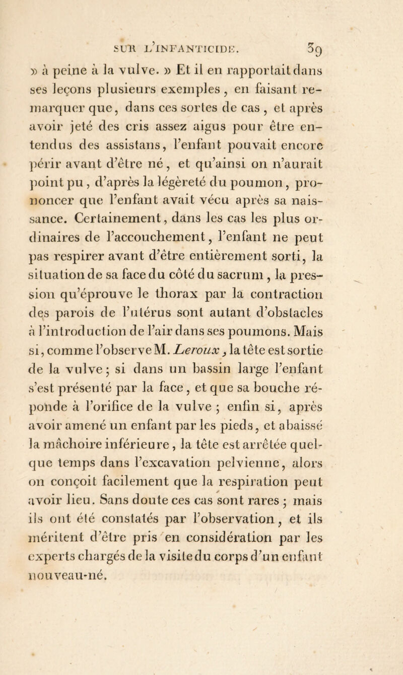 )) à peine à 3a vulve. » Et il en rapportait dans ses leçons plusieurs exemples, en faisant re- marquer que, dans ces sortes de cas , et après avoir jeté des cris assez aigus pour être en¬ tendus des assistans, l’enfant pouvait encore périr avant d’être né, et qu’ainsi on n’aurait point pu , d’après la légèreté du poumon, pro¬ noncer que l’enfant avait vécu après sa nais¬ sance. Certainement, dans les cas les plus or¬ dinaires de l’accouchement, l’enfant ne peut pas respirer avant d’être entièrement sorti, la situation de sa face du côté du sacrum , la pres¬ sion qu’éprouve le thorax par la contraction des parois de l’utérus sont autant d’obstacles à l’introduction de l’air dans ses poumons. Mais si, comme l’observe M. Leroux, la tête est sortie de la vulve; si dans un bassin large l’enfant s’est présenté par la face , et que sa bouche ré¬ ponde à l’orifice de la vulve ; enfin si, après avoir amené un enfant par les pieds, et abaissé la mâchoire inférieure , la tête est arrêtée quel¬ que temps dans l’excavation pelvienne, alors on conçoit facilement que la respiration peut avoir lieu. Sans doute ces cas sont rares ; mais ils ont été constatés par l’observation, et ils méritent d’être pris en considération par les experts chargés de la visite du corps d’un enfant nouveau-né.