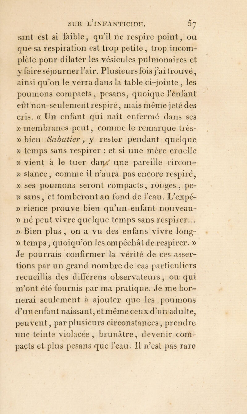 sant est si faible, qu’il ne respire point , ou quesa respiration est trop petite, trop incom¬ plète pour dilater les vésicules pulmonaires et y faire séjourner l’air. Plusieursfois j’ai trouvé, ainsi qu’on le verra dans la table ci-jointe , les poumons compacts, pesans, quoique l’ènfant eût non-seulement respiré, mais même jeté des cris, ce Un enfant qui naît enfermé dans ses » membranes peut, comme le remarque très- » bien Sabatier, y rester pendant quelque » temps sans respirer : et si une mère cruelle » vient à le tuer daryj une pareille circon- » stance, comme il n’aura pas encore respiré, » ses poumons seront compacts, rouges, pe- )) sans , et tomberont au fond de l’eau. L’expé- )) rience prouve bien qu’un enfant nouveau- » né peut vivre quelque temps sans respirer... » Bien plus, on a vu des enfans vivre long- » temps , quoiqu’on les empêchât de respirer. » Je pourrais confirmer la vérité de ces asser¬ tions par un grand nombre de cas particuliers recueillis des différens observateurs, ou qui m’ont été fournis par ma pratique. Je me bor¬ nerai seulement à ajouter que les poumons d’un enfant naissant, et même ceux d’un adulte, peuvent, par plusieurs circonstances, prendre une teinte violacée, brunâtre, devenir com¬ pacts et plus pesans que l’eau. Il n’esl pas rare