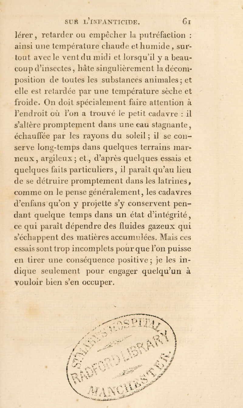 lérer, retarder ou empêcher la putréfaction : ainsi une température chaude et humide, sur¬ tout avec le vent du midi et lorsqu’il y a beau¬ coup d’insectes, hâte singulièrement la décom¬ position de toutes les substances animales; et elle est retardée par une température sèche et froide. On doit spécialement faire attention à l’endroit où l’on a trouvé le petit cadavre : il s’altère promptement dans une eau stagnante, échauffée par les rayons du soleil ; il se con¬ serve long-temps dans quelques terrains mar¬ neux, argileux; et,, d’après quelques essais et quelques faits particuliers, il paraît qu’au lieu de se détruire promptement dans les latrines, comme on le pense généralement, les cadavres d’enfans qu’on y projette s’y conservent pen¬ dant quelque temps dans un état d’intégrité, ce qui paraît dépendre des fluides gazeux qui s’échappent des matières accumulées. Mais ces essais sont trop incomplets pour que l’on puisse en tirer une conséquence positive ; je les in¬ dique seulement pour engager quelqu’un à vouloir bien s’en occuper.