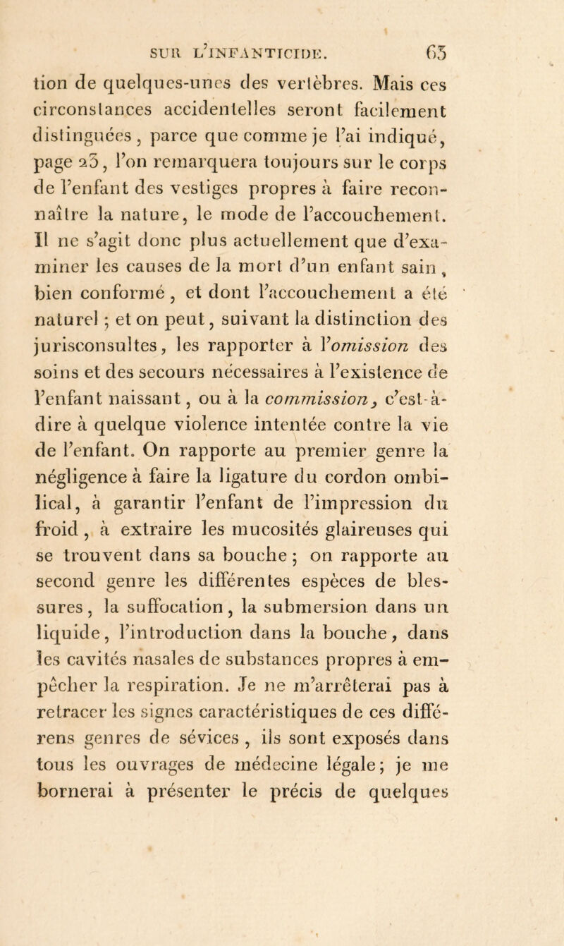 tion de quelques-unes des vertèbres. Mais ces circonstances accidentelles seront facilement distinguées, parce que comme je l’ai indiqué, page ^5, Pon remarquera toujours sur le corps de l’enfant des vestiges propres à faire recon¬ naître la nature, le mode de l’accouchement. Il ne s’agit donc plus actuellement que d’exa¬ miner les causes de la mort d’un enfant sain , bien conformé, et dont l’accouchement a été naturel ; et on peut, suivant la distinction des jurisconsultes, les rapporter à Y omission des soins et des secours nécessaires à l’existence de l’enfant naissant, ou à la commission , c’est-à- dire à quelque violence intentée contre la vie de l’enfant. On rapporte au premier genre la négligence à faire la ligature du cordon ombi¬ lical, à garantir l’enfant de l’impression du froid, à extraire les mucosités glaireuses qui se trouvent dans sa bouche ; on rapporte au second genre les différentes espèces de bles¬ sures, la suffocation, la submersion dans un liquide, l’introduction dans la bouche, dans les cavités nasales de substances propres à em¬ pêcher la respiration. Je ne m’arrêterai pas à retracer les signes caractéristiques de ces diffé- rens genres de sévices , ils sont exposés dans tous les ouvrages de médecine légale; je me bornerai à présenter le précis de quelques