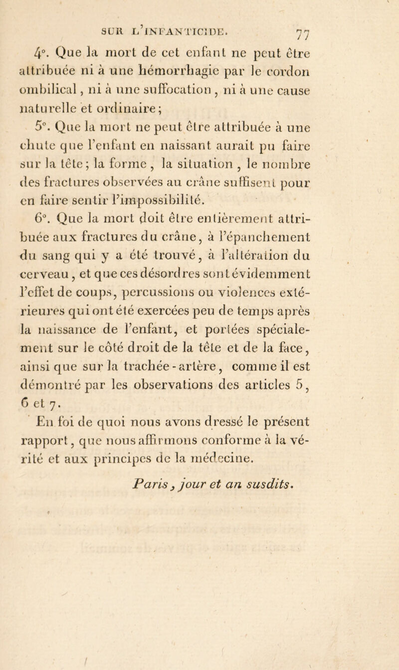 4°. Que la mort de cet enfant ne peut être attribuée ni à une hémorrhagie par le cordon ombilical, ni a une suffocation , ni à une cause naturelle et ordinaire; 5°. Que la mort ne peut être attribuée à une chute que l’enfant en naissant aurait pu faire sur la tête; la forme , la situation , le nombre des fractures observées au crâne suffisent pour en faire sentir l’impossibilité. 6°. Que la mort doit être entièrement attri¬ buée aux fractures du crâne, à l’épanchement du sang qui y a été trouvé, à l’altération du cerveau , et que ces désordres sont évidemment l’effet de coups, percussions ou violences exté¬ rieures qui ont été exercées peu de temps après la naissance de l’enfant, et poriées spéciale¬ ment sur le côté droit de la tête et de la face, ainsi que sur la trachée - artère, comme il est démontré par les observations des articles 5, 6 et 7. En foi de quoi nous avons dressé le présent rapport, que nous affirmons conforme à la vé¬ rité et aux principes de la médecine. Paris , jour et an susdits. \ /