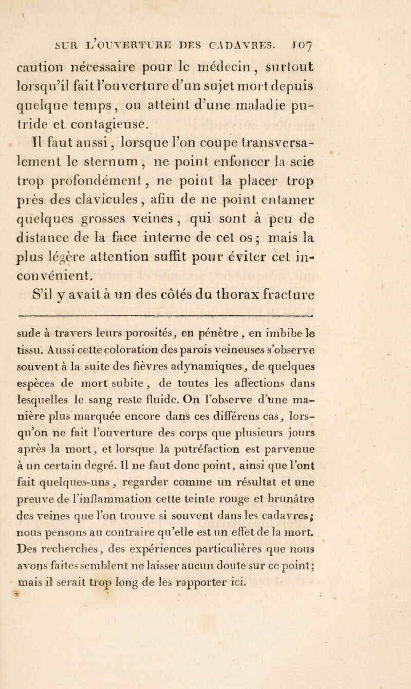 caution nécessaire pour le médecin, surtout lorsqu’il fait l’ouverture d’un sujet mort depuis quelque temps, ou atteint d’une maladie pu¬ tride et contagieuse. Il faut aussi, lorsque l’on coupe transversa¬ lement le sternum , ne point enfoncer la scie trop profondément, ne point la placer trop près des clavicules, afin de ne point entamer quelques grosses veines, qui sont à peu de distance de la face interne de cet os; mais la plus légère attention suffit pour éviter cet in¬ convénient. S’il y avait à un des côtés du thorax fracture sude à travers leurs porosités, en pénètre , en imbibe le tissu. Aussi cette coloration des parois veineuses s’observe souvent à la suite des fièvres adynamiques, de quelques espèces de mort subite, de toutes les affections dans lesquelles le sang reste fluide. On l’observe d’une ma¬ nière plus marquée encore dans ces différens cas, lors¬ qu’on ne fait l’ouverture des corps que plusieurs jours après la mort, et lorsque la putréfaction est parvenue à un certain degré. 11 ne faut donc point, ainsi que l’ont fait quelques-uns , regarder comme un résultat et une preuve de F inflammation cette teinte rouge et brunâtre des veines que l’on trouve si souvent dans les cadavres; nous pensons au contraire qu’elle est un effet de la mort. Des recherches, des expériences particulières que nous avons faites semblent 11e laisser aucun doute sur ce point; mais il serait trop long de les rapporter ici.