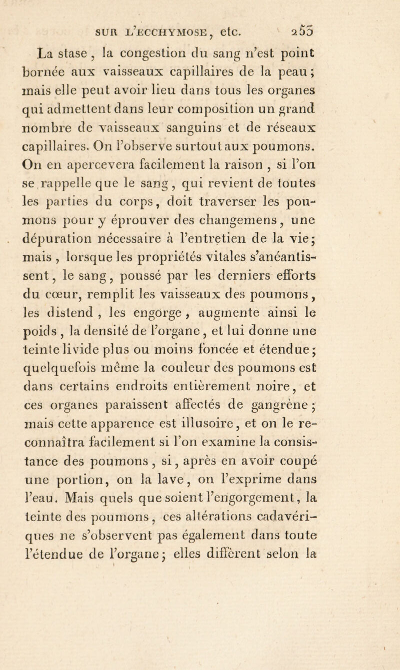 La stase , la congestion du sang n’est point bornée aux vaisseaux capillaires de la peau ; mais elle peut avoir lieu dans tous les organes qui admettent dans leur composition un grand nombre de vaisseaux sanguins et de réseaux capillaires. On l’observe surtout aux poumons. On en apercevera facilement la raison , si l’on se rappelle que le sang, qui revient de toutes les parties du corps, doit traverser les pou¬ mons pour y éprouver des cliangemens, une dépuration nécessaire à l’entretien de la vie; mais , lorsque les propriétés vitales s’anéantis¬ sent , le sang, poussé par les derniers efforts du cœur, remplit les vaisseaux des poumons, les distend , les engorge , augmente ainsi le poids , la densité de l’organe , et lui donne une teinte livide plus ou moins foncée et étendue; quelquefois même la couleur des poumons est dans certains endroits entièrement noire, et ces organes paraissent affectés de gangrène; mais cette apparence est illusoire, et on le re¬ connaîtra facilement si Ton examine la consis¬ tance des poumons , si, après en avoir coupé une portion, on la lave, on l’exprime dans l’eau. Mais quels que soient l’engorgement, la teinte des poumons, ces altérations cadavéri¬ ques ne s’observent pas également dans toute l’étendue de l’organe; elles diffèrent selon la