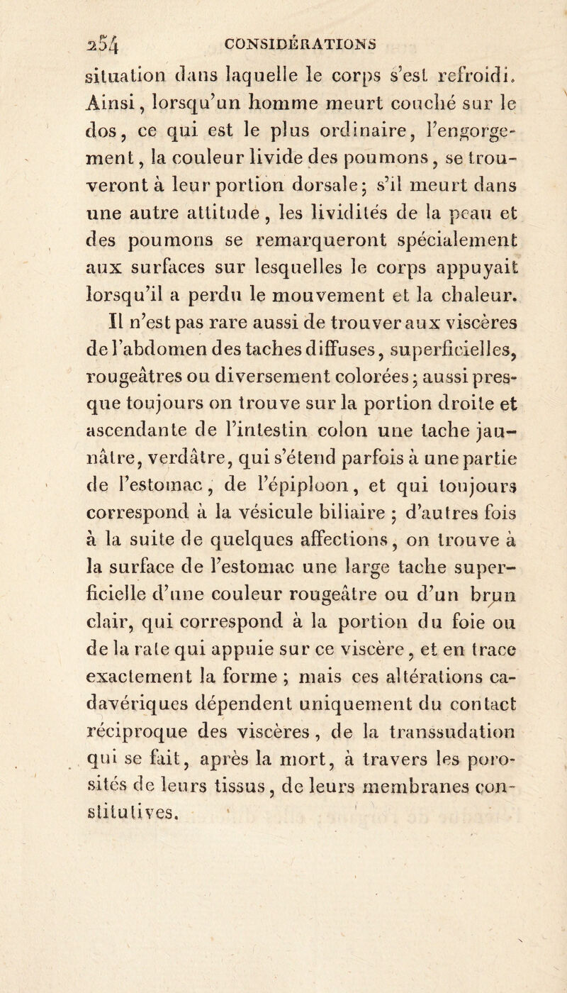 situation clans laquelle le corps s’est refroidi» Ainsi, lorsqu’un homme meurt couché sur le dos, ce qui est le plus ordinaire, l’engorge- ment, la couleur livide des poumons, se trou¬ veront à leur portion dorsale; s’il meurt dans une autre attitude, les lividités de la peau et des poumons se remarqueront spécialement aux surfaces sur lesquelles le corps appuyait lorsqu’il a perdu le mouvement et la chaleur. Il n’est pas rare aussi de trouver aux viscères de l’abdomen des taches diffuses, superficielles, rougeâtres ou diversement colorées ; aussi pres¬ que toujours on trouve sur la portion droite et ascendante de l’intestin colon une tache jau¬ nâtre, verdâtre, qui s’étend parfois à une partie de l’estomac, de l’épiploon, et qui toujours correspond à la vésicule biliaire ; d’autres fois à la suite de quelques affections, on trouve à la surface de l’estomac une large tache super¬ ficielle d’une couleur rougeâtre ou d’un brun clair, qui correspond à la portion du foie ou de la rate qui appuie sur ce viscère, et en trace exactement la forme ; mais ces altérations ca¬ davériques dépendent uniquement du contact réciproque des viscères , de la transsudation qui se fait, après la mort, à travers les poro¬ sités de leurs tissus, de leurs membranes con¬ stitutives.