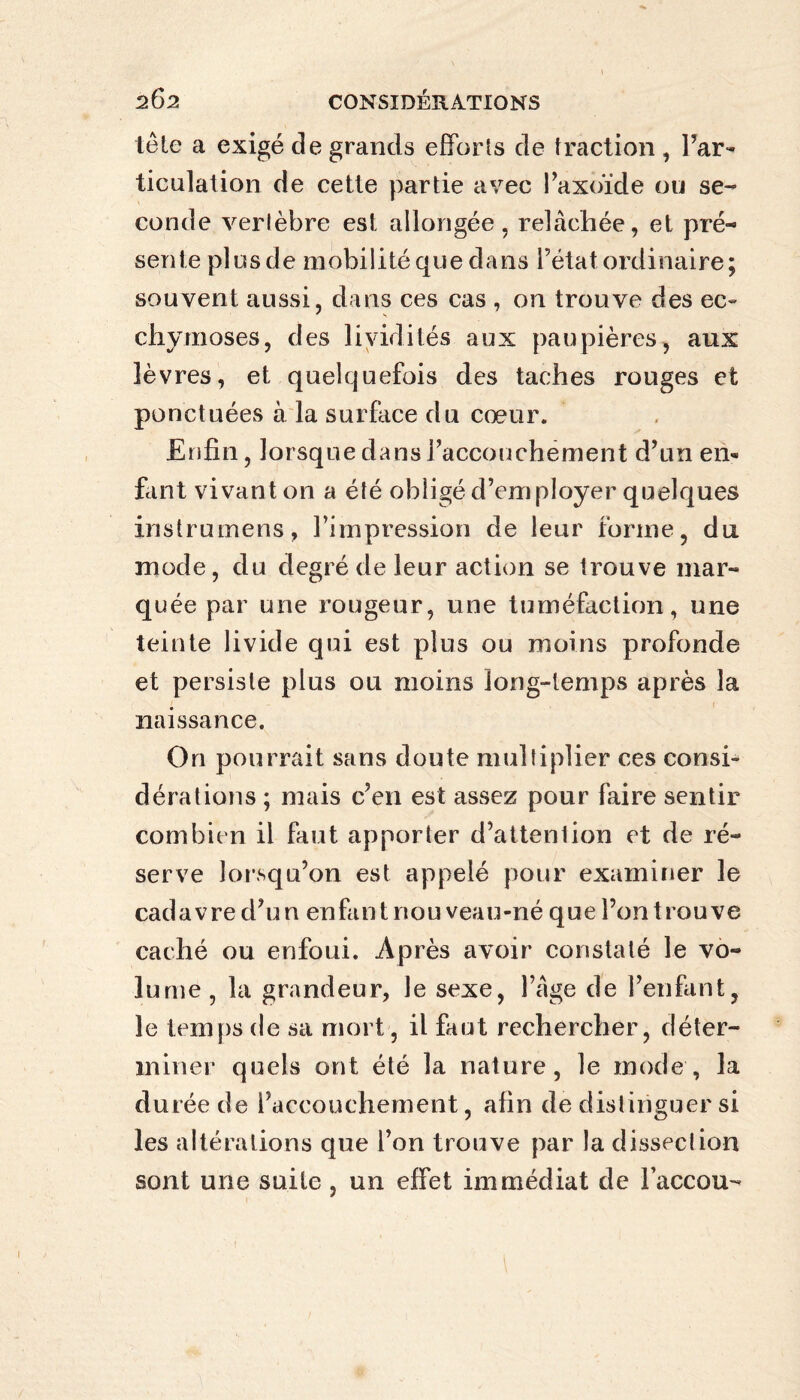 tête a exigé de grands efforts de traction , l’ar¬ ticulation de cette partie avec i’axoïde ou se¬ conde vertèbre est allongée, relâchée, et pré¬ sente plus de mobilité que dans l’état ordinaire; souvent aussi, dans ces cas , on trouve des ec- chymoses, des lividités aux paupières, aux lèvres, et quelquefois des taches rouges et ponctuées à la surface du cœur. Enfin, lorsque dans l’accouchement d’un en« fant vivant on a été obligé d’employer quelques instrumens, l’impression de leur forme, du mode, du degré de leur action se trouve mar¬ quée par une rougeur, une tuméfaction, une teinte livide qui est plus ou moins profonde et persiste plus ou moins long-temps après la naissance. On pourrait sans doute multiplier ces consi¬ dérations ; mais c’en est assez pour faire sentir combien il faut apporter d’attention et de ré¬ serve lorsqu’on est appelé pour examiner le cadavre d’un enfant nouveau-né que l’on trouve caché ou enfoui. Après avoir constaté le vo¬ lume , la grandeur, le sexe, l’âge de l’enfant, le temps de sa mort, il faut rechercher, déter¬ miner quels ont été la nature, le mode, la durée de l’accouchement, afin de distinguer si les altérations que l’on trouve par la dissection sont une suite , un effet immédiat de l’accou-