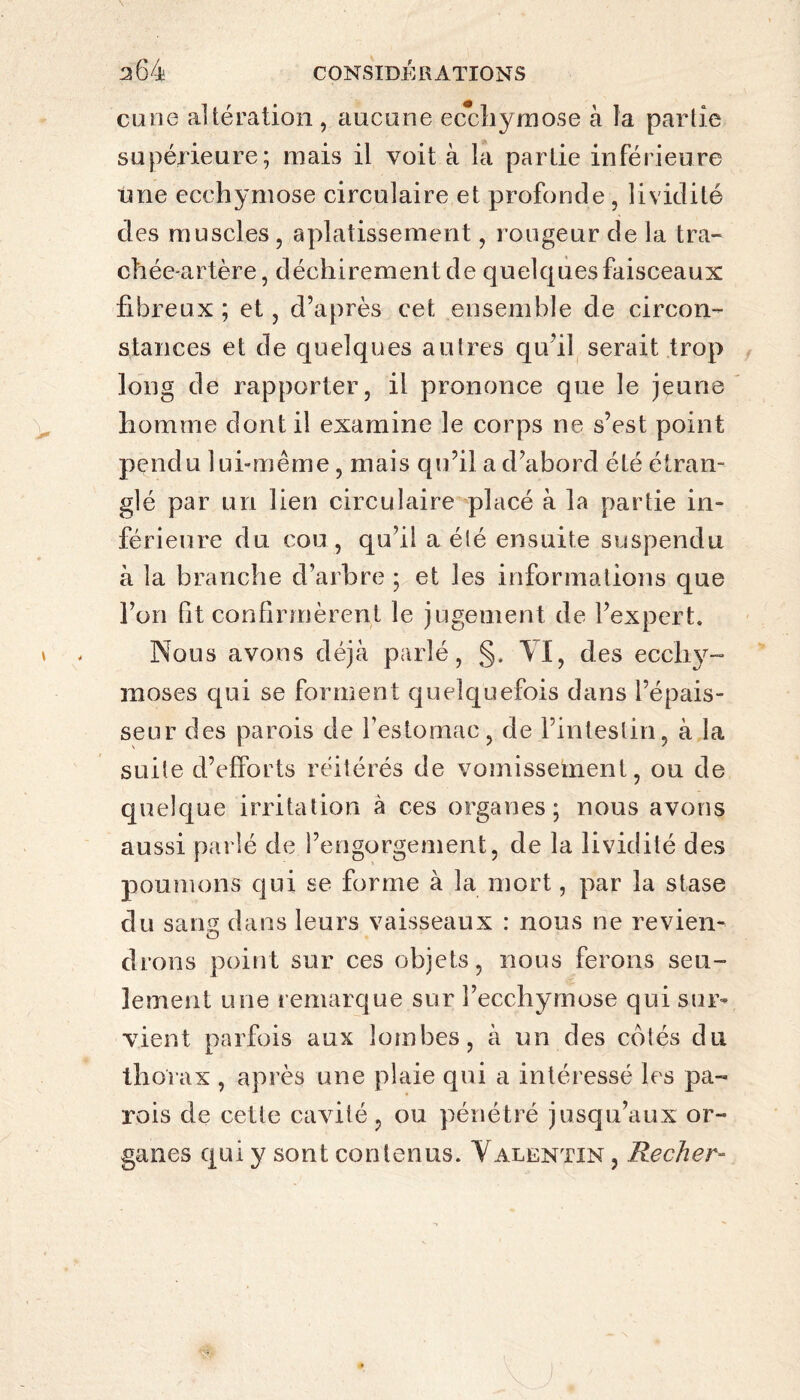 curie altération , aucune ecchymose à la partie supérieure; mais il voit à la parLie inférieure ime ecchymose circulaire et profonde , lividité des muscles , aplatissement, rougeur de la tra¬ chée-artère, déchirement de quelques faisceaux fibreux ; et, d’après cet ensemble de circon¬ stances et de quelques autres qu’il serait trop long de rapporter, il prononce que le jeune homme dont il examine le corps ne s’est point pendu lui-même, mais qu’il a d’abord été étran¬ glé par un lien circulaire placé à la partie in¬ férieure du cou, qu’il a été ensuite suspendu à la branche d’arbre ; et les informations que l’on fit confirmèrent le jugement de l’expert. Nous avons déjà parlé, §. VI, des ecchy¬ moses qui se forment quelquefois dans l’épais¬ seur des parois de l’estomac, de l’intestin, à la suite d’efforts réitérés de vomissement, ou de quelque irritation à ces organes; nous avons aussi parlé de l’engorgement, de la lividité des poumons qui se forme à la mort, par la stase du sans dans leurs vaisseaux : nous ne reviens O drons point sur ces objets, nous ferons seu¬ lement une remarque sur l’ecchymose qui sur¬ vient parfois aux lombes, à un des cotés du thorax , après une plaie qui a intéressé les pa¬ rois de cette cavité, ou pénétré jusqu’aux or¬ ganes qui y sont contenus. Valentin , Recher-