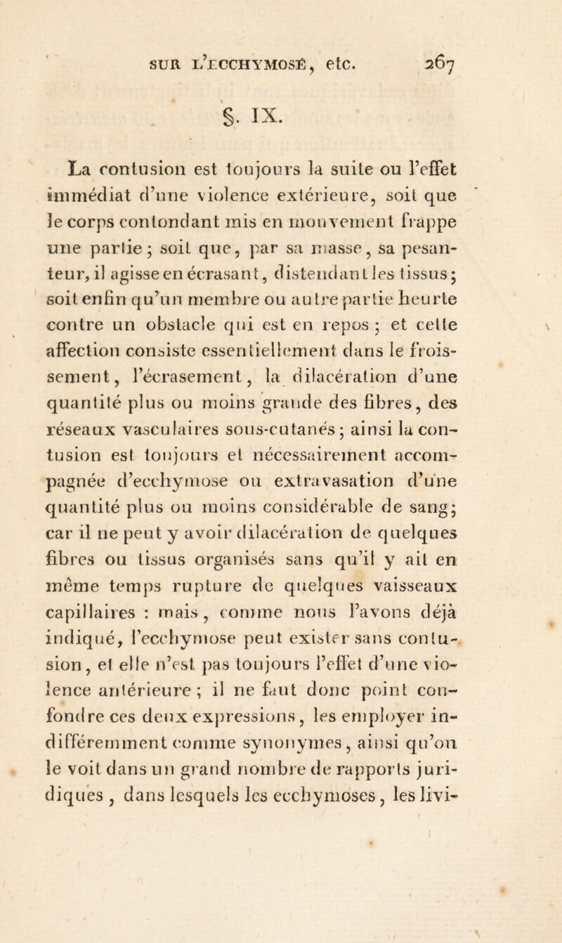 S- IX. La contusion est toujours la suite ou l’effet immédiat d’une violence extérieure, soit que le corps contondant mis en mouvement frappe une parlie ; soil que, par sa masse, sa pesan¬ teur, il agisse en écrasant, distendant les tissus; soit enfin qu’un membre ou autre partie heurte contre un obstacle qui est en repos; et cette affection consiste essentiellement dans le frois¬ sement, l’écrasement, la dilacération d’une quantité plus ou moins grande des fibres, des réseaux vasculaires sous-cutanés; ainsi la con¬ tusion est toujours et nécessairement accom¬ pagnée d’ecchymose ou extravasation d’une quantité plus ou moins considérable de sang; car il ne peut y avoir dilacération de quelques fibres ou tissus organisés sans qu’il y ait en meme temps rupture de quelques vaisseaux capillaires : mais, comme nous l’avons déjà indiqué, l’ecchymose peut exister sans contu¬ sion, et elle n’est pas toujours l’effet d’une vio¬ lence antérieure; il ne faut donc point con¬ fondre ces deux expressions, les employer in¬ différemment comme synonymes, ainsi qu’on le voit dans un grand nombre de rapports juri¬ diques , dans lesquels les ecchymoses, les livi-