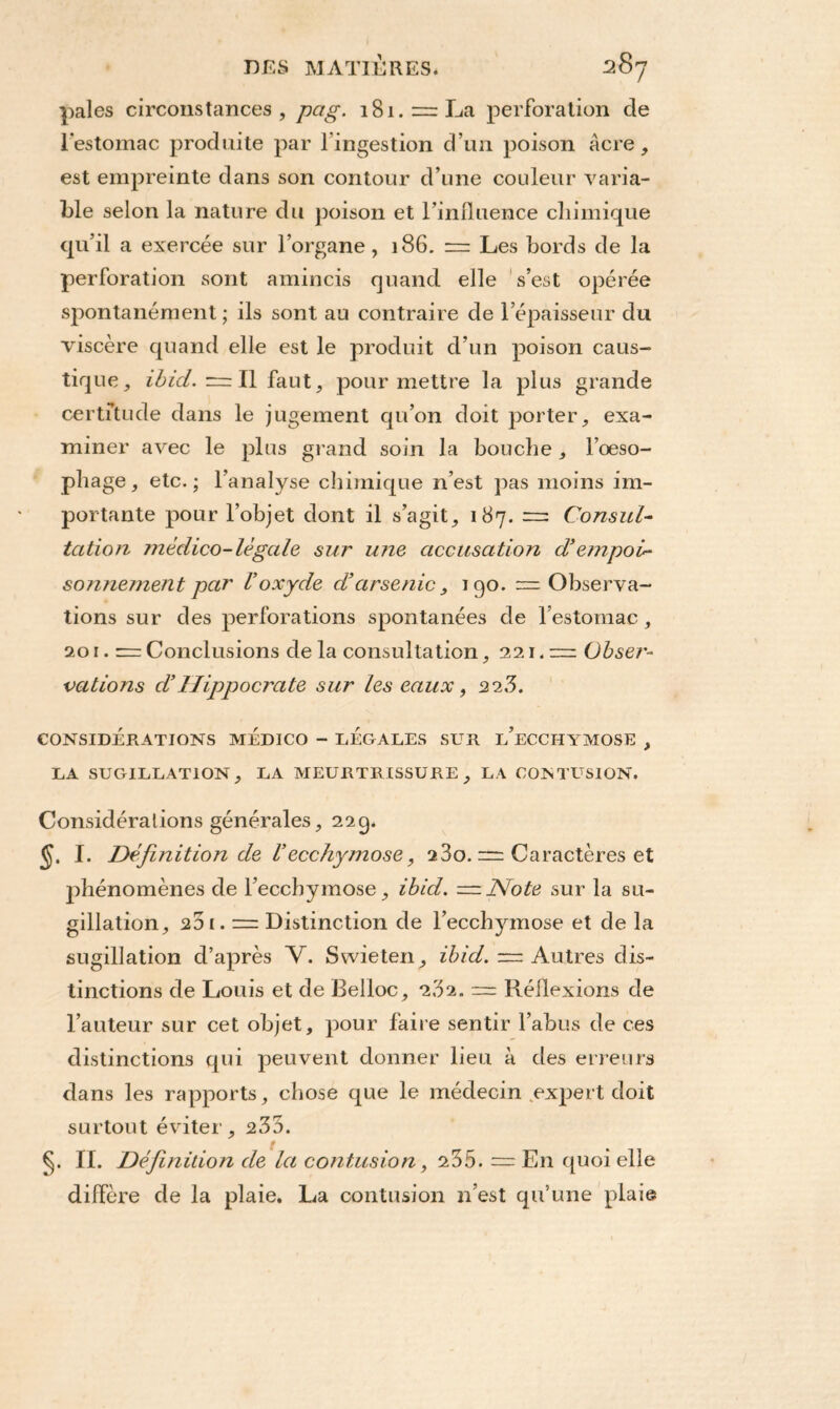 pales circonstances, pag. 181. = La perforation cle l’estomac produite par l'ingestion d’un poison âcre, est empreinte dans son contour d’une couleur varia¬ ble selon la nature du poison et l’influence chimique qu’il a exercée sur l’organe, 186. = Les bords de la perforation sont amincis quand elle s’est opérée spontanément ; ils sont au contraire de l’épaisseur du viscère quand elle est le produit d’un poison caus¬ tique, ibicl. = Il faut, pour mettre la plus grande certitude dans le jugement qu’on doit porter, exa¬ miner avec le plus grand soin la bouche, l’oeso¬ phage, etc.; l’analyse chimique n’est pas moins im¬ portante pour l’objet dont il s’agit, 187. = Consul¬ tation médico-légale sur une accusation d’empoi¬ sonnement par Voxyde d’arsenic, 190. — Observa¬ tions sur des perforations spontanées de l’estomac, 201. = Conclusions de la consultation, 221.— Obser¬ vations d’Hippocrate sur les eaux, 22,3. CONSIDÉRATIONS MEDICO - LEGALES SUR l/ECCHYMOSE , LA SUGILLATION, LA MEURTRISSURE , LA CONTUSION. Considérations générales, 229. I. Définition de l’ecchymose, 23o. = Caractères et phénomènes de l’ecchymose, ibicl. —Note sur la su¬ gillation, 201. — Distinction de l’ecchymose et de la sugillation d’après V. Swieten, ibid. — Autres dis¬ tinctions de Louis et de Belloc, 282. ~ Réflexions de l’auteur sur cet objet, pour faire sentir l’abus de ces distinctions qui peuvent donner lieu à des erreurs dans les rapports, chose que le médecin expert doit surtout éviter, 233. §. II. Définition de la contusion, 235. — En quoi elle diffère de la plaie. La contusion n’est qu’une plaie