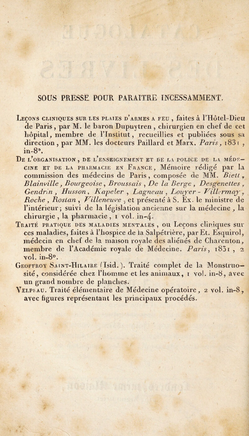 SOUS PRESSE POUR PARAITRE INCESSAMMENT. Leçons cliniques sur les plaies d’armes a feu , faites à l’Hôtel- Dieu ae Paris, par M. le baron Dupuytren , chirurgien en chef de cet hôpital, membre de l’Institut, recueillies et publiées sous sa direction , par MM. les docteurs Paillard et Marx. Paris, 183 r , in-83. De l’organisation, DE l’enseignement ET DE LA TOLICE DE LA MÉDE¬ CINE et de la pharmacie en France, Mémoire rédigé par la commission des médecins de Paris, composée de MM. Biett 7 Bl ai avilie, Bourgeoise, Broussais , De la Berge , Desgenettes , Gendrin , Husson, Kapeler , Lagneau , Louj~er - Pilh rmay, Roche , Roslan , ITilleneuve , et présenté à S. Ex. le ministre de l’intérieur ; suivi de la législation ancienne sur la médecine , la chirurgie , la pharmacie , i vol. in-4- Traité pratique des maladies mentales , ou Leçons cliniques sur ces maladies, faites à l’hospice de la Salpétrière, par Et. Esquirol, médecin en chef de la maison royale des aliénés de Charenton, membre de l’Académie royale de Médecine. Paris, i83i , 2 vol. in-8°. Geoffroy Saint-Hilaire (Isid. ). Traité complet de la Monstruo¬ sité, considérée chez l’homme et les animaux, 1 vol. in-8, avec un grand nombre de planches. Velpeau. Traité élémentaire de Médecine opératoire , 2 vol. in-S? avec figures représentant les principaux procédés.