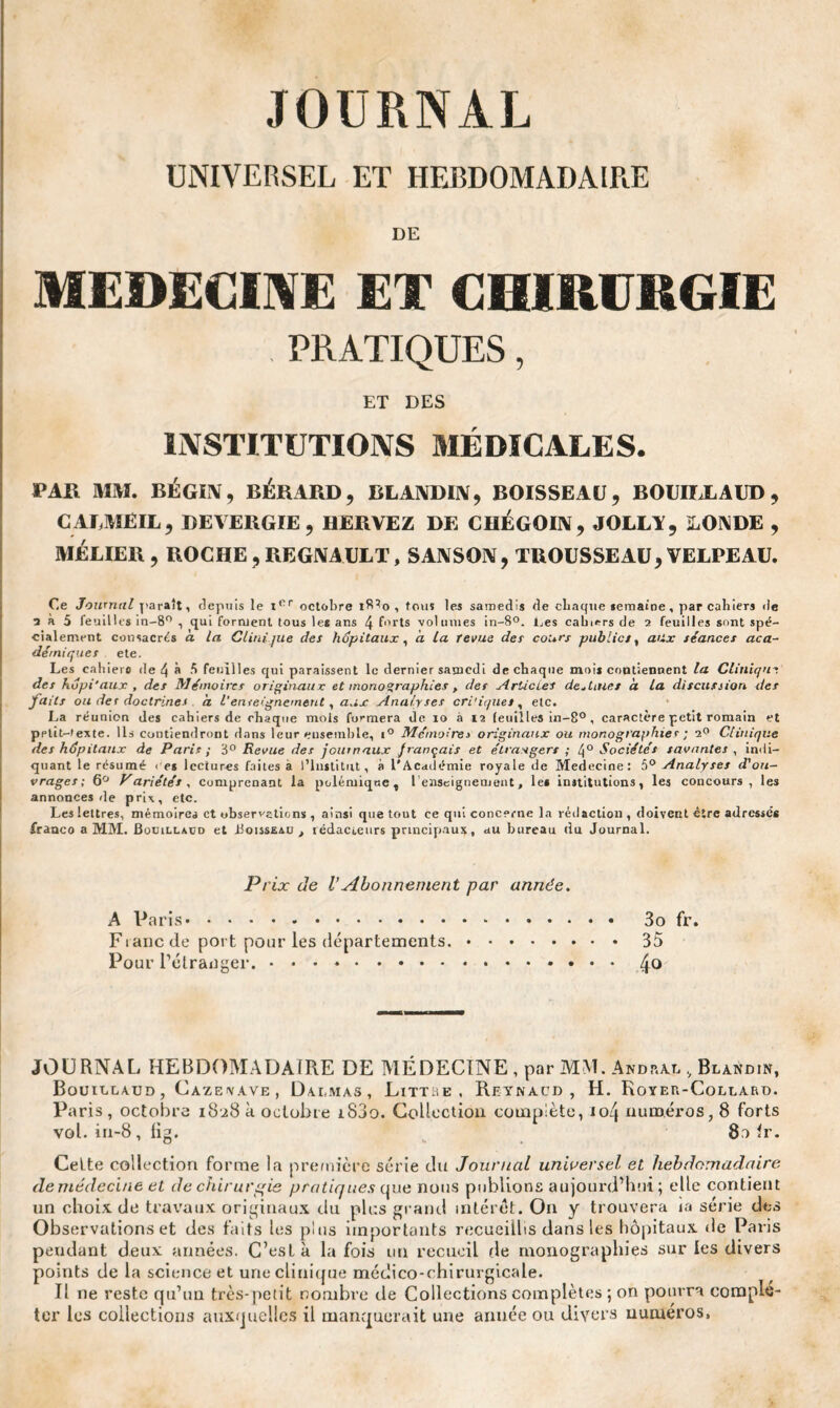 JOURNAL UNIVERSEL ET HEBDOMADAIRE DE MEDECINE ET CHIRURGIE PRATIQUES, ET DES INSTITUTIONS MÉDICALES. PAU MM. BÉGIN, BÉRARD, BLANDIN, BOISSEAU, BOUILLAUD , CALME IL, REVERGIE, HERVEZ DE CHÉGOIN, JOLLA, LONDE , MÉLIER , ROCHE , REGNAULT, SANSON, TROUSSEAU, VELPEAU. Ce Journal paraît, depuis le ior octobre 18^0 , tous les samedis de chaque semaine , par cabieTj de 5 a 5 feuilles in-8° , qui forment tous le* ans 4 forts volumes in-8°. Les cahiers de 2 feuilles sont spé¬ cialement consacrés à la Clinique des hôpitaux, a la revue des cours publics, aux séances aca¬ démiques ete. Les cahiers de 4 à S feuilles qui paraissent le dernier samedi de chaque mois contiennent la Clinique des hdpi'aux , des Mémoires originaux et monographies , des Articles destines à la discussion des faits ou der doctrines a l’enseignement, aux Analyses cri'iquet, etc. La réunion des cahiers de chaque mois formera de io à 12 feuilles in-8°, caractère petit romain et pptîMexte. Ils contiendront dans leur ensemble, i° Mémoires originaux ou monographies ; 2° Clinique des hôpitaux de Paris ; 3° Revue des journaux français et étrangers ; 4° Sociétés savantes , indi¬ quant le résumé < es lectures faites a l’Institut, à l'Académie royale de Medecine: 5° Analyses d'ou¬ vrages; 6° Variétés, comprenant la polémique, l’enseignement, les institutions, les concours, les annonces de prix, etc. Les lettres, mémoires et observations , ainsi que tout ce qui concerne la rédaction , doivent être adressés franco a MM. Bouillacd et Boisseau, rédacteurs principaux, au bureau du Journal. Prix de VAbonnement par année. A Paris. 3o fr. Fianc de port pour les départements,.35 Pour l’étranger..4° JOURNAL HEBDOMADAIRE DE MÉDECINE , par MM. Andral , Blandin, Bouillaud, Cazenave, Dalmas, Littre , Reynacd , H. Royer-Collard. Paris , octobre 18^8 à octobre i83o. Collection complète, io4 numéros, 8 forts vol. in-8 , lig. 8o lr. Celte collection forme la première série du Journal universel et hebdomadaire de médecine et de chirurgie pratiques que nous publions aujourd’hui ; elle contient un choix de travaux originaux du plus grand intérêt. On y trouvera ia série des Observations et des faits les plus importants recueillis dans les hôpitaux de Paris pendant deux années. C’est à la fois un recueil de monographies sur les divers points de la science et une clinique médico-chirurgicale. Il ne reste qu’un très-petit nombre de Collections complètes ; on pourra complé¬ ter les collections auxquelles il manquerait une année ou divers numéros,