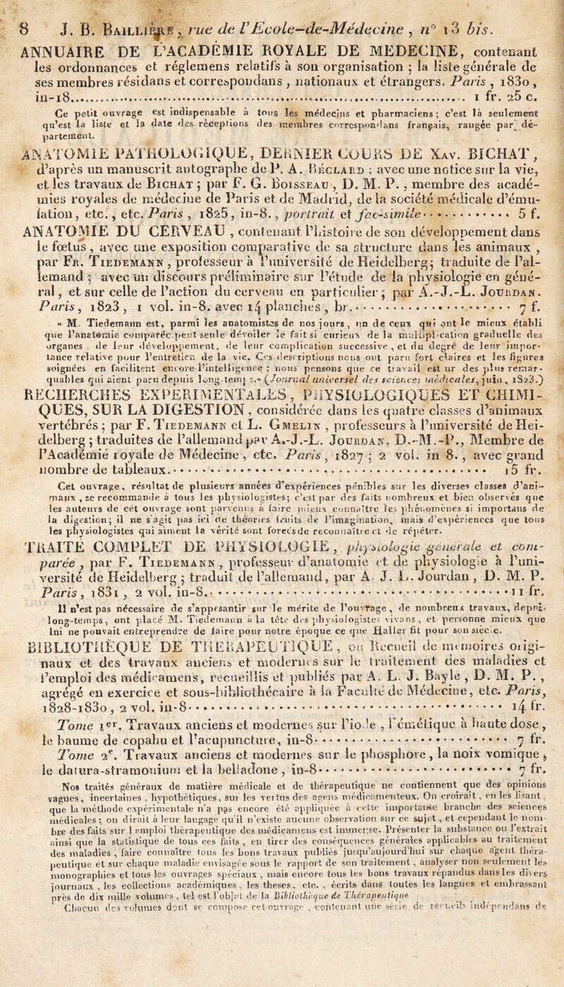 ANNUAIRE DE L’ACADÉMIE ROYALE DE MEDECINE, contenant les ordonnances et réglemens relatifs à son organisation ; la liste générale de ses membres résidans et correspondais , nationaux et étrangers, Paris , i83o , in-18......... i fr. 25 c. Ce petit ouvrage est indispensable à tons les médecins et pharmaciens; c’est là seulement qu’est la liste et la date des réceptions des membres correspond ans français, rangée par dé¬ partement. ANATOMIE PATHOLOGIQUE, DERNIER COURS DE Xav. bichat, d’après un manuscrit autographe de P. A. Béclard ; avec une notice sur la vie, et les travaux de Bichat ; par F. G. Boisseau , D. M. P., membre des acadé¬ mies royales de médecine de Paris et de Madrid, de la société médicale d’ému¬ lation, etc., etc. Paris , 1825, in-8., portrait et fac-similé. 5 f. ANATOMIE DU CERVEAU , contenant. l’Listoire de son développement dans ie fœtus , avec une exposition comparative de sa structure dans les animaux , par Fa. Tiedemann , professeur à l’université de Heidelberg; traduite de l’al¬ lemand ; avec mt discours préliminaire sur l’étude de la physiologie en géné¬ ral , et sur celle de l’action du cerveau en particulier ; par A.-J.-L. Jourdan . Paris, 1823 , 1 vol. in-8. avec 1/5 planches , br....7 f. « M- Tiedemann est, parmi les anatomistes de. nos jours, un de ceux qui ont le mieux établi que l’anatomie comparée peut seule dévoiler le fa it si curieux delà multiplication graduelle des organes . de leur développement, de leur complication successive , el du degré de leur impor¬ tance relative pour l’entretien de la vie. Ces descriptions nous ont paru fort claires et les figures soignées en facilitent encore l’intelligence ; nous pensons que ce travail est ur des plus remar¬ quables qui aient paru depuis long teirq s (Journal universel des rci&ncss médicales, juin , 13? 3.) RECHERCHES EXPERIMENTALES, PHYSIOLOGIQUES ET CHIMI¬ QUES, SUR LA DIGESTION, considérée dans les quatre classes d’animaux vertébrés ; par F. Tiedemann el L. Gmelin , professeurs à l’université de Hei¬ delberg ; traduites de l’allemand par A.-J.-L. Jourdan, D.-M.-P., Membre de i’Académié royale de Médecine, etc, Paris, 1827 ; 2 voi. in 8., avec grand nombre de tableaux..» • ♦ ».... 15 fr. Cet ouvrage, résultat de plusieurs années d'expériences pénibles sur les diverses classes d’ani¬ maux , se recommande à tous les physiologistes; c’est par des faits nombreux et bien observés que les auteurs de cet ouvrage sont parvenus à faire mieux connaître fes phénomènes si importans de la digestion; il ne s'agit pas ici cie théories fj-uits de l’imagination, mais d’expériences que tous les physiologistes qui aiment la vérité sont foreesde reconnaître et de répéter, TRAITE COMPLET DE PHYSIOLOGIE, physiologie générale et com¬ parée , par F. Tiedemann , professeur d’anatomie et de physiologie à l’uni¬ versité de Heidelberg ; traduit de l’allemand, par A. J. L. Jourdan , D. M. P. Paris , i83i , 2 vol. in-S.-.*.... fr. 11 n’est pas nécessaire de s’appesantir sur le mérite de l’ouvrage, de nombreux travaux, depnl. long-temps, ont placé M. Tiedemann à la tête des physiologistes vivans, et personne mieux que Ini ne pouvait entreprendre de faire pour notre époque ce que Haller fit pour son siècle. BIBLIOTHÈQUE DE THERAPEUTIQUE , ou Recueil de mt moires oiigi- naux et des travaux anciens et modernes sur le traitement des maladies et l’emploi des médicamcns, recueillis et publiés par A. L. J. Bayle , D. M. P. , agrégé en exercice et sous-bibliothécaire à la Faculté de Médecine, etc. Paris, i828-183o, 2 vol. in*8.* • -.....- •. . 14.fr. Tome ier. Travaux anciens et modernes sur Fiole , 1 émétique à haute dose , le baume de copahu et l’acupuncture, in-8 * • • ..*.. 7 fr. Tome 2e. Travaux anciens et modernes sur le phosphore , la noix vomique t le datura-stramoniuni et la belladone , in-8.*.*.. 7 fr. Nos traités généraux de matière médicale et de thérapeutique ne contiennent que des opinions vagues, incertaines . hypothétiques, sui les veitus des agens médicamenteux. On croirait, on les lisant que la méthode expérimentale n’a p;is encore été appliquée a cette importance branche des sciences médicales ; on dirait à leur langage qu'il n’existe aucune observation sur ce sujet , et cependant le nom¬ bre des faits sur 1 emploi thérapeutique des médicamcns est immense. Présenter la substance ou 1 extrait ainsi que la statistique de tous ees faits , en tirer des conséquences générales applicables au traitement des maladies , faire connaître tous les bons travaux publiés jusqu’aujourd’hui sur chaque agent théra¬ peutique ét sur chaque maladie envisagée sous le rapport de son traitement, analyser non seulement les monographies et tous les ouvrages spéciaux , mais encore tous les bons travaux répandus dans les divers journaux , les collections académiques , les tlieses, etc. , écrits dans toutes les langues et embrassant près de dix mille volumes, tel est l’objet de la Bibliothèque de Thérapeutique Chacun des volumes dont sc compose cet ouvrage , contenant une série, de recueils mdépendans de