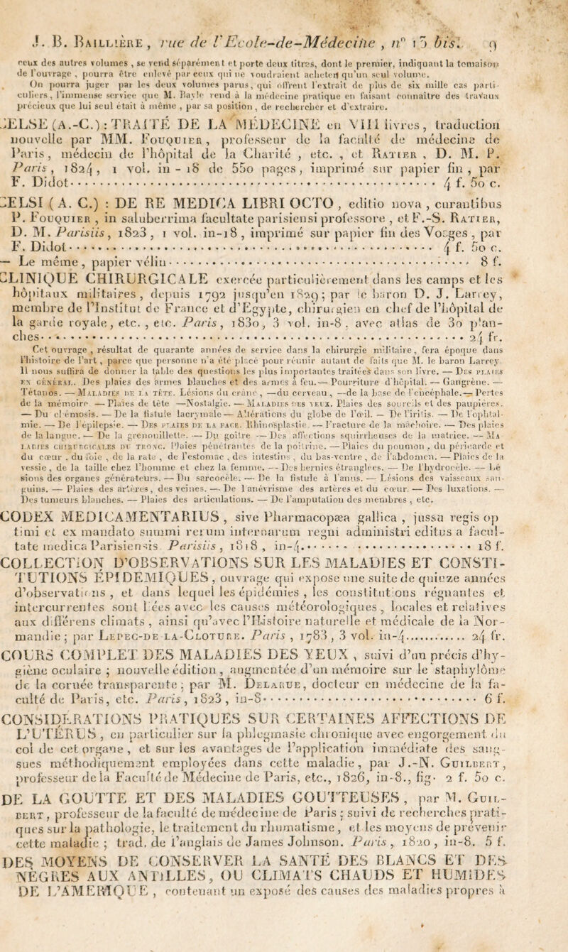 peux des autres volumes , se veud séparément et porte deux titres, dont le premier, indiquant la tomaison de l’ouvrage , pourra être enlevé par ceux qui ne voudraient acheter! qu'un seul volume. On pourra juger par les deux volumes parus, qui offrent l'entrait de plus de six mille cas parti culiers, l’immense service que M. Ravie rend à la médecine pratique en faisant connaître des travaux précieux que lui seul était à même , par sa position , de rechercher et d'extraire. 3ELSE (A.-C.) : TRAITÉ I)E LA MÉDECINE en VIII livres, traduction nouvelle par MM. Fouquier , professeur de la faculté de médecine de Paris, médecin de l’hôpital de la Charité , etc. , et. Ratikr , D. M. P. Paris, 182/1, 1 vol. in - 18 de 55o pages, imprimé sur papier fin, par F. Didot.‘.... 4L 5o c. dELSI ( A. C.) : DE RE MEDICA LIBRI OCTO , editio nova , curantibus P. Fouquier , in saluberrima lacultate parisien si professore , et F.-S. Ratier, D. M. Paris iis, i8a3 , 1 vol. in-18, imprimé sur papier fin des Vocges , par F. Didot... 4L Soc. — Le même , papier vélin.... 8 L CLINIQUE CHIRURGICALE exercée particulièrement dans les camps et les hôpitaux militaires, depuis 1792 jusqu’en 1829; par le baron D. J. Larrey, membre de l’Institut de France et d’Egypte, chirmgien en chef de l’hôpital de¬ là garde royale, etc. , etc. Paris, i83o, 3 vol. in-8 . avec allas de 3o plan¬ ches.24 fr. Cet ouvrage, résultat dp quarante années de service dans la chirurgie militaire, fera époque dans l’histoire de l’art, parce que personne n’a été placé pour réunir autant de faits que M. le baron Larrey II nous suffira de donner la table des questions les plus importantes traitées dans son livre. — Dr.s plaies r\ général. Des plaies dés armes blanches et des armes a feu.— Pourriture d hôpital. — Gangrène.— Tétanos. — Maladies de la tête. Lésions <lu crâne , —du cerveau , —de la base de l'encéphale.— Pertes de la mémoire —Plaies de tête —Nostalgie. — Maladies des veix. Plaies des sourcils et des paupières. — Du cl émosis.—Delà listule lacrymale — Altérations du globe de l’œil. — De l’iritis. —De l'ophtal¬ mie. — De l'épilepsie. — Des pt.aies de la page, lihino'splastie. — Fracture de la mâchoire. — Des plaies de la langue.— De la grênouillette. — Dp. goitre —Des affrétions squirrheuses de la matrice.—Ma ladies cmnur.c'.CALES nr tronc. Plaies pénétrantes de la poitrine.—Plaies du poumon , du péricarde et du cœur . du l'oie , de la rate , de l’estomac , des intestins , du bas-ventre , de l’abdomen. — Plaies de lu vessie, de la taille chez l’homme et chez la femme. —Des hernies étranglées. —De l’hydrocèle. — Lé sious des organes générateurs. — Du sarcocèle. — De la fistule à l'anus. — Lésions des vaisseaux san¬ guins. — Plaies des artères, des veines. — De 1 anévrisme des artères et du cœur. — Des luxations. -—■ Des tumeurs blanches. — Plaies des articulations. — De l’amputation des membres , etc. CODEX MEDICA MENÏARIUS , sive Pharmacopæa gallica , jtissu regis op timi et ex mandato summi rerum internarum reeni administri édites a facul- O tate rnedica Parisien-fis Parisiis , 1818, i n - /j .* .18 L COLLECTION D’OBSERVATIONS SUR LES MALADIES ET CONSTI¬ TUTIONS EPIDEMIQUES, ouvrage qui expose une suite de quinze années d’observations, et dans lequel les épidémies , les constitutions régnantes et intercurrentes sont liées avec les causes météorologiques, locales et relatives aux difîerens climats , ainsi qu’avec l’Ristoire naturelle et médicale de la Nor¬ mandie; par Lepec-de la-Clotuee. Paris , 178.3, 3 vol. in~4. 2/j. fr. COURS COMPLET DES MALADIES DES YEUX , suivi d’un précis d’hy¬ giène oculaire ; nouvelle édition , augmentée d’un mémoire sur le staphylôme de la cornée transparente: par M. Delakue, docteur en médecine de la fa¬ culté de Paris, etc. Paris, 1823, in-8. 6L CONSIDERATIONS PRATIQUES SUR CERTAINES AFFECTIONS DE L’UTÉRUS , en particulier sur la phlcgmasie chronique avec engorgement, du col de cet organe , et sur les avantages de l’application immédiate fies sang¬ sues méthodiquement employées dans cette maladie, par J.-N. Guilbep.t, professeur delà Faculté de Médecine de Paris, etc., 1826, in-8., fig- 2 f. 5o c. DE LA GOUTTE ET DES MALADIES GOUTTEUSES , par M. Guil¬ de qi e DES MOYENS DE CONSERVER LA SANTÉ DES BLANCS ET DES NÈGRES AUX ANTILLES, OU CLIMATS CHAUDS ET HUMIDES DE L’AMERIQUE , contenant un exposé des causes des maladies propres à