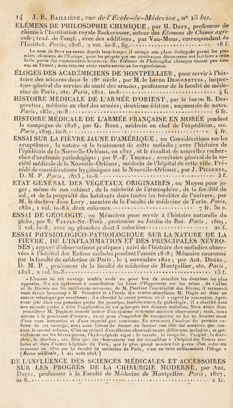 ELÉMENS DE PHILOSOPHIE CHIMIQUE, par H. Davÿ, professeur de cliiraie à l’Institution royaie Backerienne, auteur des Elémens de Chimie agri¬ cole ; trad. de l’angl. , avec des additions , par Van-Mons, correspondant de l’Institut. Paris, 1826, 2 vol. in-8., fig.♦.. t8 b .Le nom de Divy est connu depuis long-teiaps ; il occupe une place distinguée parmi les pre¬ miers chimistes de l'Europe, pour les progrès cpie ses nombreuses découvertes ont fait faire a cette belle partie des connaissances humaines. Se.f Plemens de Philosophie chimique étaient peu con* nus en France ; nous croyons avoir rendu service en les reproduisant. ÉLOGES DES ACADÉMICIENS DE MONTPELLIER , pour servira l’his¬ toire des sciences dans le 18e siècle , par M.le baron Desgenettes , inspec¬ teur-général du service de santé des armées , professeur de ia faculté de méde¬ cine de Paris, etc. Paris, 1811. in-8.. • .. 4 HISTOIRE MEDICALE DE L’ARMÉE D’ORIENT, par le baron R. Des¬ genettes , médecin en chef des armées; deuxième édition, augmentée de notes. Paris, i83o , in-8... 6 fr. HISTOIRE MÉDICALE DE L’ARMÉE FRANÇAISE EN MORÉE pendant la campagne de 1828, par G. Roux, médecin eu chef de l’expédition, etc. Paris , 1829 , in-8..*.. ».- • • 4 fr* ESSAI SUR’LA FIÈVRE JAUNE D’AMÉRIQUE , ou Considérations sur les symptômes, la nature et le traitement de cette maladie ; avec l’histoire de l’épidémie de la Nouvelle-Orléans, en 1822 , et le résultat, de nouvelles recher¬ ches d’anatomie pathologique ; par P.-F. Thomas , secrétaire général de la so¬ ciété médicale delà Nouvelle-Orléans , médecin de l’hôpital de cette ville. Pré¬ cédé de considérations hygiéniques sur la Nouvelle-Orléans , par J. Picornel, D. M. P. Paris , 1828, in-8..*.. 3 f. ETAT GÉNÉRAL DES VÉGÉTAUX ORIGINAIRES , ou Moyen pour ju¬ ger , même cle son cabinet, de la salubrité de l’atmosphère , de la fertilité du sol, et de la propriété des habitants dans toutes les localités de l’univers; par M. le docteur Jean Lavy , membre de Ja Faculté de médecine de Turin. Paris, i83o , 1 vol. in-8 à deux colonnes.... 7 fr. 5o c. ESSAI DE GEOLOGIE, ou Mémoires pour servir à l’histoire naturelle du globe, par B. Faujas-St.-Fond , professeur au Jardin du Roi, Paris , 1809 , 3 vol, iu-8, avec 29 planches dont 5 coloriées. 2t f. ESSAI PHYSIOLOGIC0-PATHOLOGIQUE SUR LA NATURE DE LA FIEVRE , DE L’INFLAMMATION ET DES PRINCIPALES NÉVRO¬ SES ; appuyé d’observations pratiques ; suivi de l’histoire des maladies obser¬ vées à l’hôpital des Enfans malades pendant l’année 1818; Mémoire couronné par la faculté de médecine de Paris , le novembre 1821 ; par Ant. Dugès , D. M. P. , professeur de la faculté de médecine de Montpellier, etc. Paris , 1828 , 2 vol. in-8 * * *... x3 f. « L’auteur «le cet ouvrage semble avoir eu pour but de concilier les doctrines les plug opposées. U a mis également à contribution les idées d’Hippocrate sur les crises . de Cullen et de Dar’vin sur les oscillations nerveuses, de IVt. Pinel sur l’essenlialité des lièvres; il reconnaît aussi devoir beaucoup à M , Broussais et à l’école des contre-stimulistes. M. Dugès est donc un auteur éclectique par excellence; il a cherché la vérité partout où il a espéré la rencontrer. Après avoir jeté dans une première partie des principes fondamentaux de pathologie , il a cherché dans une seconde jiartie à faire l’application de ce6 principes aux diverses maladies. Nous avons donc aconsidérer M. Dugès et comme auteur d'un système et comme médecin observateur; mais, nous aimons à le proclamer d’avance , on ne peut s’empêcher de reconnaître eu lui un homme doué d’une vaste instruction et d'une sagacité peu commune. En terminant, i'analyse du premier vo¬ lume de cet ouvrage, nous nous bâtons de donner au lecteur une idée des matières que con¬ tient le second volume. C’est un recueil d’excellentes observations sur différentes maladies , et spé¬ cialement sur les fièvres graves, l’hydrocéphale aigue r la variole, ia rougeole, l’angine , la diar¬ rhée , le charbon, etc. Dire que ces observations ont été recueillies à l’hôpital des Enfans ma¬ lades et dans d’autres hôpitaux, de Paris, que le plus grand nombre fait partie d’un mémoire couronné en 1821 par la faculté de médecine de Paris, c’est en faire suffisamment l’éloge. » {Revue médicale, t. xn, aoftt iSa3. ) DE L’INFLUENCE DES SCIENCES MÉDICALES ET ACCESSOIRES SUR LES PROGRES DE LA CHIRURGIE MODERNE, par Ant. Dugès, professeur à la Faculté de Médecine de Montpellier. Paris, 1827, in-8...». 2 tr.