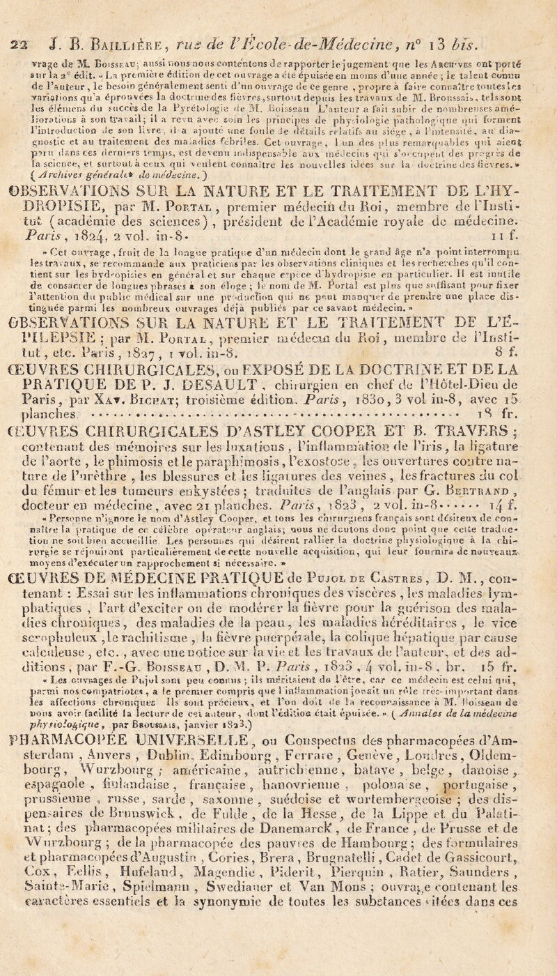 vrage de M, Boisseau; aussi nous nous contentons de rapporter le jugement que les Ahch’ves ont porté sur la 2e édit. « La première édition de cet ouvrage a été épuisceen moins d’une année ; ie talent connu de l’auteur , le besoin généralement senti d’un ouvrage de ce genre , propre à faire connaître toutesles ■variations qu’a éprouvées la doctmicdfcs fièvres,surtout depuis les travaux de M. Broussais , tels sont les élémens du succes.de la Pyrétologie de M. Boisseau L’auteur a fait subir de nombreuses amé¬ liorations à son travail; il a revu avec soin les principes de physiologie pathologique qui forment l’Introduction Je son livre, il a ajoute une foule de détails relatifs au siège , à l'intensité, au dia¬ gnostic et au traitement des maladies fébriles. Cet ouvrage, 1 un des plus remarquables qui aient paru dans ces derniers temps, est devenu indispensable aux médecins qui s’occupent des progrès de la science, et surtout à ceux qui veulent connaître les nouvelles idées sur la doctrine des lièvres. » é Archives générait.* de médecine. ) OBSERVATIONS SUR LA NATURE ET LE TRAITEMENT DE L’HY- DROPIS-IE, par M. Portai, , premier médecin du Roi, membre de l'Insti¬ tut (académie des sciences), président de T Académie royale de médecine. Paris, 1824, 2 vol, in-8- 11 f. » Cet ouvrage, fruit de la longue pratique d’un médecin dont le grand âge n’a point interrompu les travaux, se recommande aux praticiens par les observations cliniques et les recherches qu’il con¬ tient sur les bvdropuies en général et sur chaque espèce cl'hydropisie en particulier. 11 est inutile de consacrer de longues phrases à son éloge ; le nom de M. Portai est plus que suffisant pour fixer l’attention du public médical sur une production qui ne peut manquer de prendre une place dis¬ tinguée parmi les nombreux ouvrages déjà publiés par ce savant médecin.» OBSERVATIONS SUR LA NATURE ET LE TRAITEMENT DE L’É¬ PILEPSIE par M. .Portal, premier médecin du Roi, membre de l’insti- tut, etc. Paris , 1827 , t vol. in-8. B f. ŒUVRES CHIRURGICALES, ou EXPOSÉ DE LA DOCTRINE ET DE LA PRATIQUE DEP. J. DESAULT, chirurgien en chef de P Hôtel-Dieu de Paris, par Xav. Bichat; troisième édition. Paris , i83o, 3 vol iu-8, avec i5 planches. .*.... iQ> fr. COUVRES CHIRURGICALES D’ASTLEY COOPER ET B. TRAVERS; contenant des mémoires sur les luxations , l’inflammation de l’iris, la ligature de l’aorte , le phimosis et le paraphimosis, L’exostose , les ouvertures contre na¬ ture de l’urèthre , les blessures et les ligatures des veines , les fractures du col du fémur elles tumeurs enkystées; traduites de l’anglais,par G. Bertrand , docteur en médecine, avec 21 planches. Paris, 1828 , 2 vol. in-8. i4 f. « Personne n’ignore ie nom d’Astlsy Coopsr, et tons les chirurgiens français sort désireux de cou» naître la pratique de ce célèbre opérateur anglais; nous ne doutons donc point que cette traduc¬ tion ne soit bien accueillie Les personnes qui désirent rallier la doctrine physiologique à Ja chi¬ rurgie se réjouis ont partifciilièrement de cette nouvelle acquisition, qui leur fournira de nouveaux- moyens d’exécuter un rapprochements: nécessaire. » ŒUVRES DE MÉDECINE PRATIQUE de Püjol de Castres, D. M., cou- tenant : Essai sur les inflammations chroniques des viscères , les maladies lym¬ phatiques , l’art d’exciter ou de modérer la fièvre pour la guérison des mala¬ dies chroniques, des maladies de la peau, les maladies héréditaires , le vice scrophuieux ,le rachitisme , la fièvre puerpérale, la colique hépatique par cause calculeuse , etc. , avec une notice sur la vie et les travaux de l’auteur, et des ad¬ ditions , par F.-G. Boisseau , D. M. P. Paris , 1828 , 4 vol. in-8 , br. i5 fr. « Les cuvr-ages de Pnjol sont peu connus ; ils méritaient du 1 êî-e, car cc médecin est celui qui, !iaraû nos compatriotes , a le premier compris que 3 'inflammation jouait un rôle très-important dans es affections chroniques Ils sont précieux, et l’on doit Je la reconnaissance à M. Boisseau de nous avoir facilité la lecture de cet auteur, dont l’édiûoa était épuisée.» (_Annales de la médecine ■physiologique , par Broussais, janvier i8a3.) PHARMACOPÉE UNIVERSELLE, ou Conspectns des pharmacopées d’Am¬ sterdam , Anvers , Dublin, Edimbourg , Ferrure , Genève, Londres, Oldem- bourg, Würzbourg; américaine, autrichienne, batave , beige, danoise, espagnole , finlandaise, française, banovrienne , polonaise, portugaise, prussienne , russe, sarde , saxonne, suédoise et wurternbergeoise ; des dis¬ pensaires de Brunswick, de Fulde, de la Hesse, de la Lippe et du Palati- nat ; des pharmacopées militaires de Danemarclé , de France , de Prusse et de Wurzbourg; de la pharmacopée des pauvres de Hambourg; des formulaires et pharmacopées d’Augustin , Cories, Brera , Brugnateiii, Cadet de Gassicourt» Cox , Eellis , Hufeland, Magendie, Piderit, Pierquin , Ratier, Saunders , Sainte-Marie, Spielmaym , Swediauer et Van Mons ; ouvrage contenant les caractères essentiels et la synonymie de toutes les substances citées dans ces