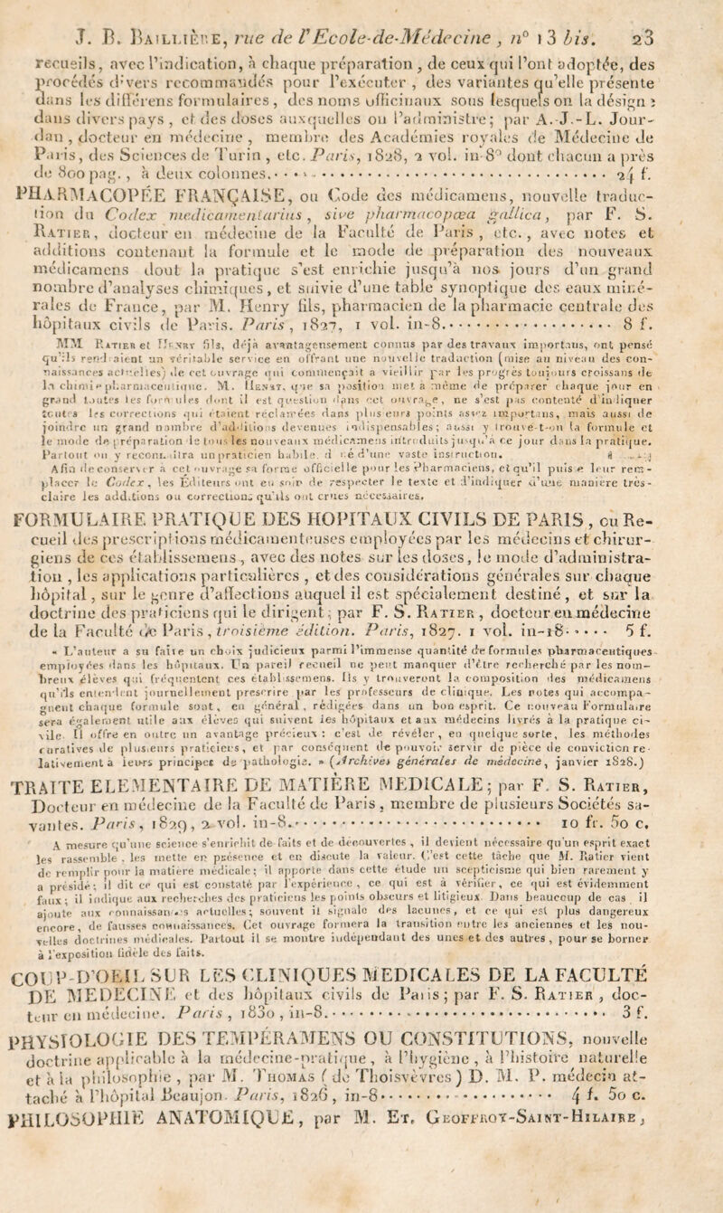 recueils, avec l’indication, h chaque préparation, de ceux qui l’ont adoptée, des procédés d’ vers recommandés pour l’exécuter , des variantes qu’elle présente dans les différens formulaires , des noms officinaux sous lesquels on la design ï dans divers pays, et des doses auxquelles on l’administre; par A. J -L. Jour¬ dan , docteur en médecine , membre des Académies royales de Médecine de Paris, des Sciences de Turin , etc. Paris, 1828, a vol. in-8° dont chacun a près de 800pag., à deux colonnes.* • ♦ ». 24 f. PHARMACOPÉE FRANÇAISE, ou Code des médicamens, nouvelle traduc¬ tion du Codex mcdicameniarius , sive pharmacopœa. g allie a, par F. S. Ratier, docteur en médecine de la Faculté de Paris, etc., avec notes et additions contenant la formule et le mode de préparation des nouveaux médicamens dout la pratique s’est enrichie jusqu’à nos jours d’un grand nombre d’analyses chimiques, et suivie d’une table synoptique des eaux miné¬ rales de France, par M. Henry lils, pharmacien de la pharmacie centrale des hôpitaux civils de Paris. Paris , 1837, 1 vol. in-8.. 8 f. MM Ratier et rîr-NRT Sis, déjà avantageusement connus par des travaux importons, ont pensé qu :1s rend aient un véritable service en offrant une nouvelle traduction puise au niveau des cun- naissances actuelles) de cct ouvrage uni commençait a vieillir par les progrès toujours croissans de lu clnnne pharmaceutique. M. IIenat, que sa position met à même de préparer chaque jour en grand toutes les formules dont il est question ilans cet ouvrage, ne s’est p is contenté d indiquer tentes 1rs corrections qui étaient réclamées dans plus enrs points assez impurtans, niais aussi de joindre un grand nombre d’acRlilio 'S devenues indispensables; aussi y trouve-t-on la formule et le mode de ; réparation le tous les nouveaux mérlicameus introduits j usqn’.a ce jour dans la pratique. Partout on y recoin, dira unpraticien habile, d ué d’une vaste instruction. a Afin île conserv er à cct ouvrage sa forme officielle pour les Pharmaciens, etqu’il puise leur rem¬ placer lu Codex , les Éditeurs ont eu soir de respecter le texte et d’indiquer a’mie manière très- claire les add.lions ou correction; qu'ils ont crues néeesiaiies, FORMULAIRE PRATIQUE DES HOPITAUX CIVILS DE PARIS , eu Re¬ cueil des prescriptions médicamenteuses employées par les médecins et chirur¬ giens de ces étabiissemens , avec des notes sur les doses, le mode d’administra¬ tion , les applications particulières , et des considérations générales sur chaque hôpital, sur le genre d’afïections auquel il est spécialement destiné, et sur la doctrine des praticiens qui le dirigent; par F. S. Ratier , docteur en médecine de la Faculté de Paris , troisième édition. Paris, 1827. 1 vol. in-i8* • • • • 5 f. « L’auteur a su faiie un choix judicieux parmi 3’immense quantité de formules pharmaceutiques employées dans les hôpitaux. Un pareil recueil ne peut manquev dV.tre recherché par les nom¬ breux élèves qui fréquentent ces étabiissemens. Ils y trouveront la composition des médicamens qu’ils entendent journellement prescrire par les professeurs de clinique. Les notes qui accompa¬ gnent chaque formule sont, en général, rédigées dans un bon esprit. Ce nouveau Formulaire sera également utile aux élèves qui suivent ies hôpitaux et aux médecins livrés à la pratique ci¬ vile H offre en outre un avantage précieux: c’est de révéler, en quelque sorte, les méthodes curatives de plusieurs praticiens, et par conséquent de pouvoir servir de pièce de conviction re• lativementà ieu-rs principes ds pathologie. » (jlrchives générales de médecine, janvier 1S28.) TRAITE ELEMENTAIRE DE MATIÈRE MEDICALE; par F. S. Ratier, Docteur en médecine de la Faculté de Paris , membre de plusieurs Sociétés sa¬ vantes. Paris, 1829, a vol. in-8.. 10 fr. 5o c. A mesure qu’une science s’enrichit de faits et de découvertes , il devient nécessaire qu’un esprit exact les rassemble . les mette en pcesenee et en discute la valeur. C’est cette tâche que M. Ratier vient de remplir pour la matière médicale; il apporte dans cette étude un scepticisme qui bien rarement y a présidé; il dit ce qui est constaté par l’expérience, ce qui est à vérifier, ce qui est évidemment faux; il indique aux recherches des praticiens les points obscurs et litigieux Dans beaucoup de cas il ajoute aux connaissant s actuelles; souvent il signalé des lacunes, et ce qui est plus dangereux encore, de fausses connaissances. Cet ouvrage formera la transition entre les anciennes et les nou¬ velles doctrines médicales. Partout il se montre indépendant des unes et des autres, pour se borner à l'exposition fidèle des faits. COU P D’OEIL SUR LES CLINIQUES MEDICALES DE LA FACULTÉ DE MEDECINE et des hôpitaux civils de Paiis; par F. S. Ratier , doc¬ teur en médecine. Paris , i83o , m-8.. 3 f. PHYSIOLOGIE DES TEMPÉRAMENS OU CONSTITUTIONS, nouvelle doctrine applicable à la médecine-pratique, à l’hygiène , à l’histoire naturelle et à la philosophie , par M. Thomas ( de Thoisvèvres ) D. M. P. médecin at¬ taché à l’hôpital Reaujon. Paris, 1826, in-8. . 4 E 5o c. PHILOSOPHIE ANATOMIQUE, par M. Et* Geofjfrot-Saint-Hilaire,