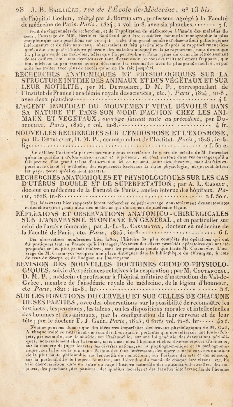 «le l’hôpital Cocliin , rédigé par J. Bouillaud , professeur agrégé à la Faculté de médecine de Paris. Paris , 1824 j 1 vol. in-8. avec six planches. 7 f. Fruit devingtannées de recherches, et de l’application du stéthoscope à l’étude des maladies dm c«ujr , l’ouvrage de MM. Berlin et Bowillaud peut être considéré comme la monographie la plus complète que nous possédions sur ce sujet : riche d’un grand nombre d'observations pathologiques intéressantes et de faits nouveaux , observations et faits particuliers d’après le rapprochement des¬ quels a été composée l’histoire générale des maladies auxquelles ils se rapportent , nous dirons que les plus graves de ces maladies , telles que l’hypertrophie e l’anévrysme du coeur, le rétrécissement de ses orifices, etc , sont décrites avec tant d’exactitude . et sous dus traits tellement frappans , que tout médecin un peu exeicè pourra désormais les reconnaître avec la plus grande faciii é, et par suite les traiter avec plus de succès qu’on ne l’a fait jusqu’ici. RECHERCHES ANATOMIQUES ET PHYSIOLOGIQUES SUR LA STRUCTURE INTIME DES ANIMAUX ET DES VÉGÉTAUX ET SUR LEUR MOTILITE, par M. Dbtp.ochet, D. M. P. , correspondant de l’Institut de France (académie royale des sciences , etc. ). Pans , 182^ , in-8 , avec deux pian clics.• .. .....4 f. L’AGENT IMMÉDIAT DU MOUVEMENT VITAL DÉVOILÉ DANS SA NATURE ET DANS SON MODE D’ACTION CHEZ LES ANI¬ MAUX ET VEGETAUX, ouvrage faisant suite au précédent, par Du- trochet. Paris, 1828, 1 vol. in-8. • • • *.*. 4 h’* NOUVELLES RECHERCHES SUR L'ENDOSMOSE ET L’EXOSMOSE, par H. Butrgcüet, D. M. P., correspondant de l’Institut. Pans , 1828 , in-8. fîg.... 2 f. 5o c. T e célèbre Cuvier r’a pas cru pouvoir mieux caractériser le genre de méiite de M Putrochel •qu’en le qualifiant d'observateur exact et ingénieux, et c’est surtout dans ces ouvrages au’il a fait preuve d’un grand talent d’ol.servati'ui. Ici ce ne sont point des. théories, mais des faits ex¬ posés avec clarté et méthode, des expériences basées sur la saine physiologie, et qui sonf de tous les pays, parce qu’elles sont exactes RECHERCHES ANATOMIQUES ET PHY5IOLOGIOUES SUR LES CAS D'UTERUS DOUBLE ET DE SUPERFÉTATION ; par A. L. Cassa*, docieur en médecine de la Faculté de Paris , ancien interne des hôpitaux. Pa¬ ris, 1826, in-8* • * ..*.. *. ..*.2 f. 5o c. Des fai 1 s exacts bien rapportés feront rechercher ce petit ouvrage non-seulement des anatomistes et des chirurgiens , mais aussi des médecins qui s’occupent de médecine légale. RÉFLEXIONS ET OBSERVATIONS ANATOMICO-CHIRURGICALES SUR L’ANÉVRYSME SPONTANÉ EN GÉNÉRAL , et en particulier sur celui de l’artère fémorale ; par J.-L.-L. Casamayor , docteur en médecine de la Faculté de Paris , etc. Paris, 1825 , in-8*.-.6 f. Des observations nombreuses bien fai'tes, l’histoire la plus complète des opérations qui ont été pratiquées tant en France qu’à l’étranger, l’examen des divers procédés opératoires qui ont été proposés par les plus grands maîtres, sont les principaux points que traite M. Casamayor. L’ou¬ vrage de M. Casamayor occupera une place distinguée dans la bibliothèque du chirurgien, à côté de ceux de Scarpa et de Hodgson sur l’anévrysme. REVISION DES NOUVELLES DOCTRINES CHIMICO-PHYSIOLO- GIQUKS, suivie d’expériences relatives à la respiration ; par M. Coutanceau, D. Ri. P. , médecin et professeur à l’hôpital militaire d’instruction du Vai-de- Grâce , membre de l’académie royale de médecine, de la légion d’honneur, etc. Paris, 1821 ; in-8 , br...5 f. SUR LES FONCTIONS DU CERVEAU ET SUR CELLES DE CHACUNE DE SES PARTIES , avec des observations sur la possibilité de reconnaître les instincts , lespenchans, les talens , ouïes dispositions morales et intellectuelles des hommes et des animaux, par la configuration de leur cerveau et de leur tète ; pc*r le docteur F. J. Gall. Paris , i825,6 forts vol. in-8. br.f* Nous ne pouvons donner que des idées très imparfaites des travaux ph vsiologiques de M. Gall, h cha que traité se rattachent des considérations aussi ituportantes que nouvelles sur une foule d’oh- jets, par exemple, sur le suicide, sur l’infanticide, sur une loi générale des évacuations périodi¬ ques, non-seulement cher la femme, mais cussi chez 1 homme et chez dive-se* espèces d’animaux, sur la manière déjuger les têtes des diverses nations, sur la piiysiognornonique et la pathognomo¬ nique , sur la loi de la mimique. Partout des faits intéressans , des aperçus ingénieux , des questions de la plus haute philosophie sur les motifs de nos actions, sur l’origine des arts et nez sciences, sur la perfectibilité de l’espère humaine, sur l’étendue (lu monde de chaque èire vivant, etc. Ko vain chercherait-on dans un antre cu rage I histoire naturelle des aptitudes industrielles, des ins fûiicts, des penchans ,des passions, des qualités morales et des facultés iuleüecluellesde l'homme t