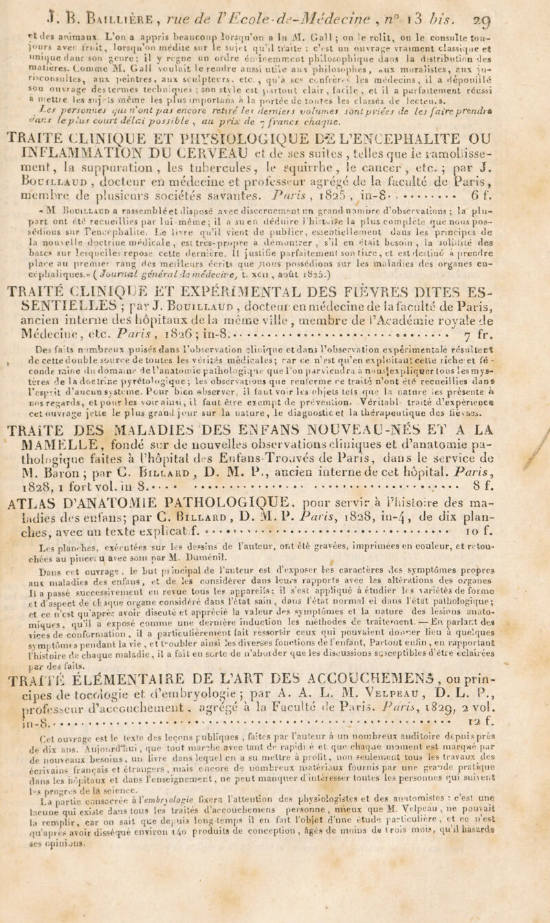 drs animaux L’on a appris beaucoup lorsqu’on a lu M. Oall ; on le relit, on le consulte tou¬ jours avec fruit, lorsqu’on médite sur le sujet qu’il traite : c’est un ouvrage vraiment classique et unique datif son genre; il y règne un ordre éminemment philosophique dans la distribution îles matières. Comme M. Gatl voulait le rendre aussi utile ans philosophes, «us moralistes, aux ju¬ risconsultes, aux peintres, aux sculpteurs, etc , qu’à sc° confrères les médecins, il a dépouillé sou ouvrage des termes techniques ; son st\ le est partout clair, facile . et il a parfaitement réussi a mettre les suj ts même les plus imporlans à la portée de toutes les classés de lecteu.s. J.es personnes ijtti n'ont pas encore retiré /et demie! s volun.es sont priées de les faire prend) à °ans te plus court délai possible , au prix de rfrancs chaque. TRAITE CLINIQUE ET PHYSIOLOGIQUE I>2 L’ENCEPHALITE OU INFLAMMATION DU CERVEAU et de ses suites , telles que ie yamobisse- ment, la suppuration, les tubercules, le equirrhe, le cancer, etc.; par J. Bocjllaud , docteur en médecine et professeur agrégé de la faculté de Paris, membre de plusieurs sociétés savantes. Paris , iSsô , in-8- .. 6 f. « M houiLLscD a rassemblé et disposé avec discernement un grand nomrjre d’observations ; la plu¬ part ont cté recueillies par lui même; il a su en déduire i lii tviïe la plus complète que nous pos¬ sédions sur Teneephalite. Le livre qu'il vient de publier, essentiellement dans les principes de la nouvelle doctrine médicale , csi très-propre a démontrer, s’il en était besoin, la solidité des baies sur lesquelles repose cette dernière. Il justifie parfaitement son titre, et est destiné à prendre place au premier rang des meilleurs écrits que /tous possédions sur les maladies des organes en¬ céphaliques.» (Journal général Je médecine, t. xcu , août ib23.) TRAITÉ CLINIQUE ET EXPÉRIMENTAL DES FIÈVRES DITES ES¬ SENTIELLES ; par J. Bouili.aud , docteur en médecine de la faculté de Paris, ancien interne des hôpitaux de la meme ville , membre de l’Académie royale de Médecine, etc. Paris , 1826 ; in-8..*.. .. 7 fr. Des fa ts nombreux puisés dans l’observation clinique et dans l’observation expérimentale résultée^ , de cette double source de toutes les vérités médicales; car ce n’est qu’en exploitant cette riche et fé¬ conde mine du domaine de l’anatomie pathologique que l'on parviendra à nousjexpliquer tous les mys¬ tères de la doctrine pyrétologique ; les observations que renferme ce traité n’ont été recueillies dans l’esprit d’aucun S)sterne. Pour bien observer, il faut voir les objets tels que la nature les présente f» nos regards, et pour les voir ainsi, il faut être exempt de prévention. Véritabl traité d’expérience cet ouvrage jette le plus grand jour sur la nature, le diagnostic et la thérapeutique des lièvr»3s. TRAITE DES MALADIES DES EN FANS NOUVEAU-NÉS ET A LA MAMELLE, fondé scr Je nouvelles observations cliniques et d’anatomie pa¬ thologique faites à l’hôpital dos Enfans Trouvés de Paris, dans le service de M. Baron; par C. Billard, D. M. P., ancien interne de cet hôpital. Paris, 1828, 1 fort vol. in 8..8 f. ATLAS D’ANATOMIE PATHOLOGIQUE, pour servir à L’histoire des ma¬ ladies des enfans; par C. Billaud, D. M. P. Paris, 1828, in-4» de dix plan¬ ches, avec un texte explicat f. .. 10 f. Les planches, exécutées sur les dessins de l’auteur, ont été gravées, imprimées en couleur, et retou¬ chées au pince; u avec soin par M. Dutnénil. Dans cet ouvrage, le but piincipalde l’auteur est d’exposer les caractères des symptômes propres aux maladies des enfans, et de les considérer dans leurs rapports arec les altérations des organes Il a passé successivement en revue tous le? appareils: il s’est appliqué à étudier les variétés de forme et d aspect de claque organe considéré dans l’état sain, dans l'état normal el dans l’état pathologique; et ce n’est qu'aprèc avoir discuté et apprécié la valeur des symptômes et la nature des lésions anato¬ miques , qu’il a exposé comme une dernière induction les méthodes de traitement.—En parlant de,s vices de conformation , il a particulièrement fait ressortir ceux qui pouvaient donner lieu à quelques symptômes pendant la vie , et l-oublcr ainsi les diverges fonctions de l’enfant, Partout enfin , en rapportant l’histoire de chaque maladie, il a fait en sorte de n’abuider que les discussions susceptibles d’étre éclairées par des faits. TRAITÉ ÉLÉMENTAIRE DE L’ART DES ACCOUCHEMEN5, ou prin¬ cipes Je tocoiogie et d’embryologie ; par A. A. L. M. Velpeau, D. L. P., professeur d’accouchement, agrégé à la Faculté de Paris. Paris, 1829, 2 vol. in-8..1.*. « f- (let ouvrage est le texte des leçons publiques , faites par l’auteur à un nombreux auditoire depuis près de dix ans. Aujourd'hui, que tout marche avec tant de rap;di é et que chaque moment est marqué par de nouveaux besoins, un livre dans lequel en a su mettre à profit, non seulement tous les travaux des écrivains français et étrangers , mais encore de nombreux matériaux fournis par une grande pratique dans les hôpitaux et dan? renseignement, ne peut manquer d intéresser toutes les personnes qui suivent les progrès de la science. _ . , La partie consacrée à ïembryologie fixera 1 attention des physiologistes et des anatomistes : c est une lacune qui existe dans tous les traités d’accouchemens personne, mieux que M. Velpeau, ne pouvait la remplir, car on sait que depuis long temps il en fait l’objet d’une étude particulière, et ce n’est qu’apiè* avoir disséqué environ i4o produits de conception , Sgés de moins d« trois mois, qu’il hasards ses opinions.