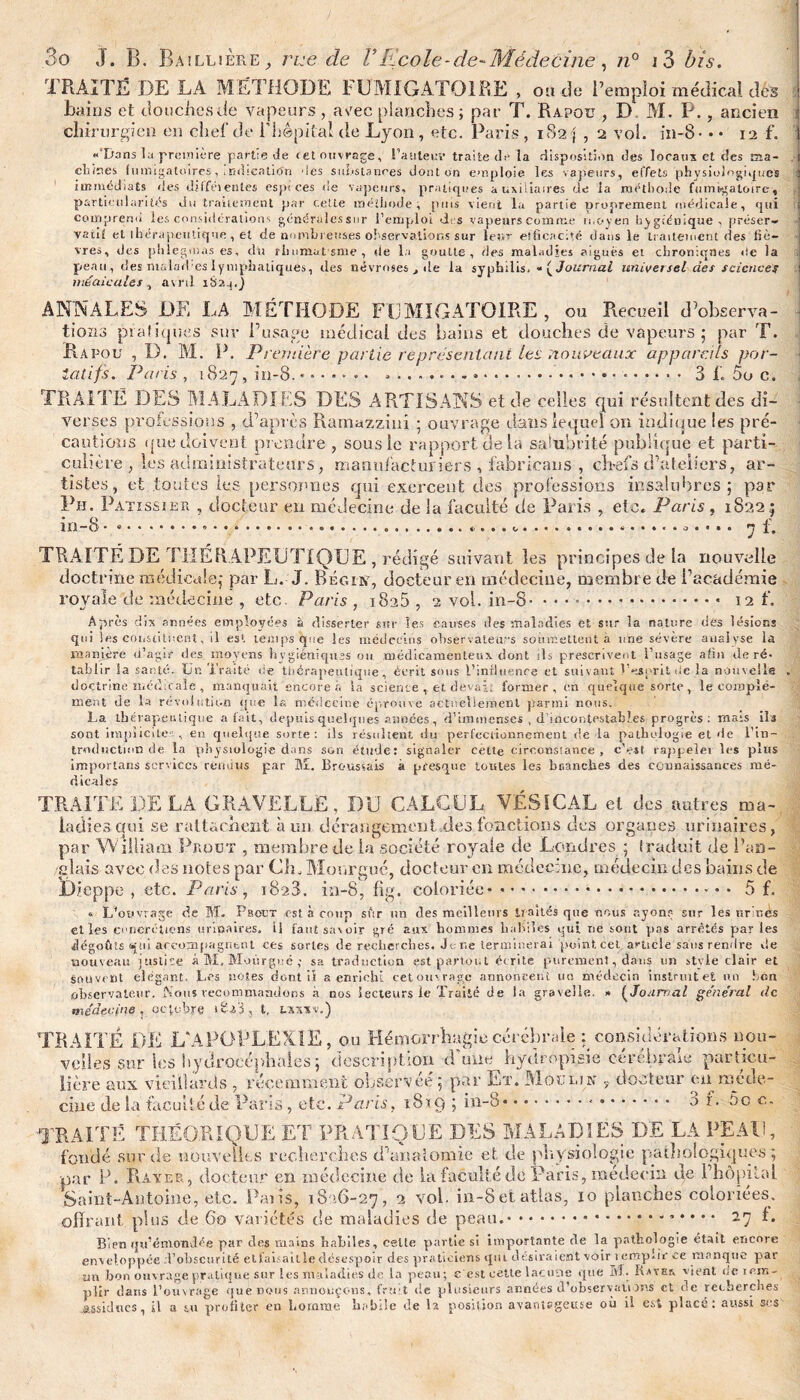 TRAITÉ DE LA MÉTHODE FUMIGATOIRE , ou de Remploi médical dés bains et douches de vapeurs , aeec planches ; par T. Rapou , D chirurgien en cîief de i’hépitai de Lyon, etc. Paris, 182 \ , 2 vol M. P oî. in-8 ■ ancien : 12 f. 1 «‘Dans la première partie de cet ouvrage, l’auleuv traite de la disposition des locaux et c!es ma- dîmes fumigatoires, ,ndrcation des substances dont on emploie les vapeurs, effets physiologiques immédiats des diffei entes espices de vapeurs, pratiques auxiliaires de la méthode fuinsgaloire, particularités du traitement par cette méthode , puis vient la partie proprement médicale, qui comprend les considérations générulessnr l’emploi des vapeurs Comme moyen hygiénique, préser¬ vatif et thérapeutique , et de numin euses observations sur leur efficacité dans le traitement des liè¬ vres, des phiegmas es, du rliumut sme , de la goutte, des maladies aigues et chroniques île la peau, des malades lymphatiques, des névroses t de la syphilis. « [Journal universel des sciences médicales , avril iS?.a,) ANNALES DE LA MÉTHODE FUMIGATOIRE, ou Recueil d’observa¬ tions pratiques sur l’usage médical des bains et douches de vapeurs ; par T. R a pou , D. M. P. Première partie représentant les nouveaux apparais por¬ tatifs. Paris , 1827 , in-8. • .. * ....... .. 3 f. 5o c. TRAITÉ DES MALADIFS DES ARTISANS et de celles qui résultent des di¬ verses professions , d’après Ramazzini ; ouvrage dans lequel on indique les pré¬ cautions que doivent prendre , sous le rapport de la salubrité publique et parti¬ culière, les administrateurs, manufacturiers , fabrîcans , ch-efs d’ateliers, ar¬ tistes, et toutes les personnes qui exercent des professions insalubres; par Ph. Patiss ier , docteur en médecine de la faculté de Paris , etc. Paris, 18*22; m -8. f. TRAITÉ DE THÉRAPEUTIQUE , rédigé suivant les principes de la nouvelle doctrine médicale; par L. J. Béons7, docteur en médecine, membre de l’académie rovale de médecine , etc. Paris , i8a5 , 2 vol. in-8- • • • .. 12 L Après dix années employées à disserter sur les causes des maladies et sur la nature dés lésions qui les constituent, il es1, temps que les médecins observateurs soumettent à une sévère analyse la manière d’agir des moyens hygiéniques ou médicamenteux dont ils prescrivent l’usage afin de ré¬ tablir Sa santé. Un Traité de thérapeutique, écrit sous l’influence et suivant l’esprit de la nouvelle doctrine médicale , manquait encore à la science , et devait former, en quelque sorte, le complé¬ ment de la révolution que la médecine éprouve actuellement parmi nous. La thérapeutique a fait, depuis quelques années, d'immenses , d’incontestables progrès: mats ils sont implicite'. , en quelque sorte: ils résultent du perfectionnement de la pathologie et de l'in¬ troduction de la physiologie dans son étude: signaler cette circonstance , c’est rappelei les plus importans services rendus par M. Broussais à presque toutes les bnanches des connaissances mé¬ dicales TRAITE DE LA GRAVELLË, DU CALCUL VÉSICAL et des autres ma¬ ladies qui se rattachent à un dérangement .des fonctions des organes urinaires, par William Prout , membre de la société royale de Londres ; Iraduit de l’an¬ glais avec des notes par Ch, Monrguc, docteur en médecine, médecin des bains de pe , etc. Parts , iSaS. in-8, fig. coloriée... 5 f. L’ouvrage de M. Paoer est à coup sûr un des meilleurs traités que nous ayons sur les urines elles concrétions urinaires. Il faut savoir gré aux hommes habiles qui ne sont pas arrêtés par les dég Diepp noi sou observateur. Nous recommandons a nos lecteurs le Traité de la gravelle. * (Jonrr/al général de médecine, octobre iti'i, t, txxiv.) ciue de la faculté de Paris, etc. Paris, 18x9 5 in-8* • • ai. Do c. TRAITÉ THÉORIQUE ET PRATIQUE DES MALADIES DE LA PEAU, fondé sur de nouvelles recherches d'anatomie et de physiologie pathologiques par P. Rayer, docteur en médecine de la faculté de Paris, médecin de l’hôpital Saint-Antoine, etc. Paris, 1826-27, 2 vol. in-8 et atlas, xo planches coloriées, offrant plus de 60 variétés de maladies de peau..* * * * * 27 É Bien qu’émondée par des mains habiles , celte partie si importante de la pathologie était encore enveloppée d’obscurité et faisait le désespoir des praticiens qui désiraient voir i emplir ce manque par un bon ouvrage pratique sur les maladies de la peau; c'est celte lacune que 51. IlstEr. vient de rem¬ plir dans l’ouvrage què nous annonçons, fruit de plusieurs années d’observations et de recherches .assidues, il a tu profiter en Loraine habile de la position avantageuse où il est placé: aussi ses