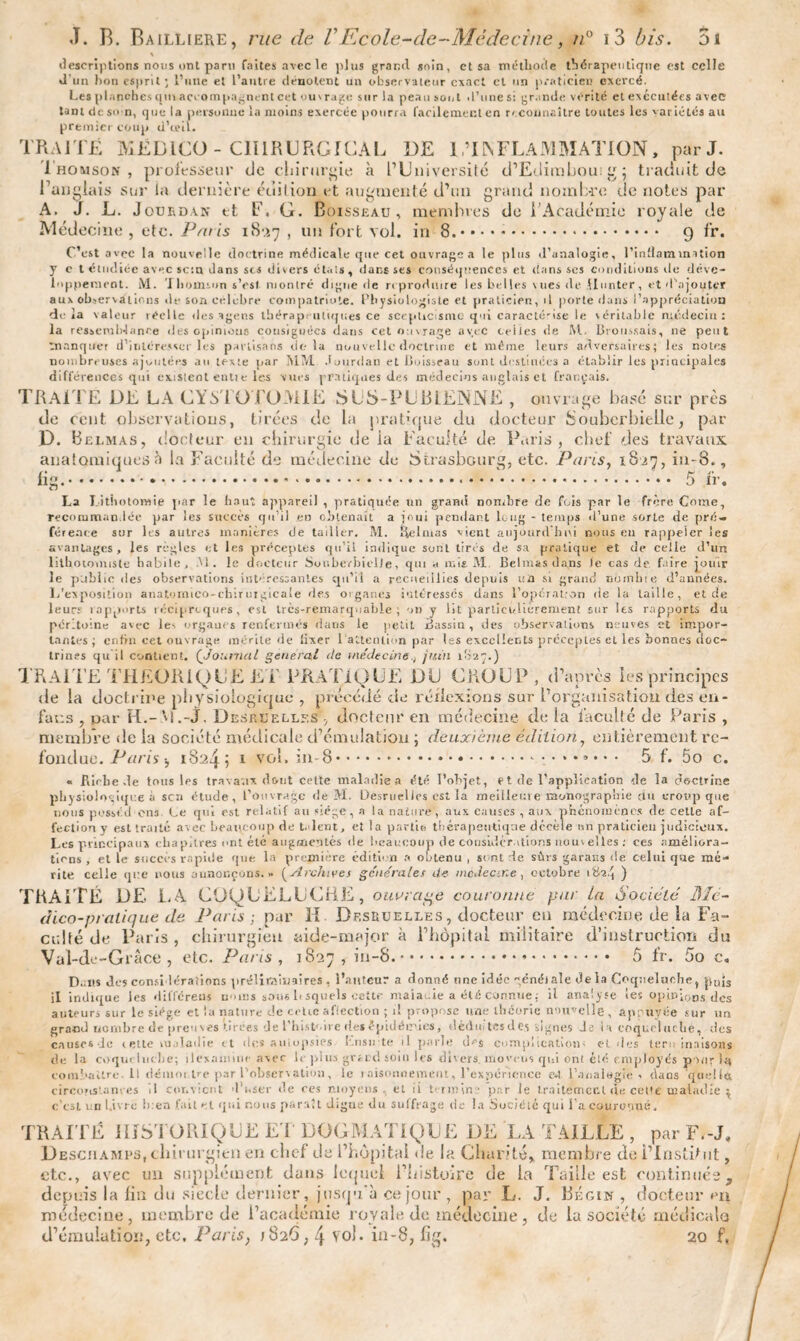 \ descriptions nous ont paru faites avec le plus grand soin, et sa méthode thérapeutique est celle «l'un bon esprit ; l’une et l’autre dénotent un observateur exact et un praticien exercé. Les planches qui accompagnent cet ou'rage sur la peausonl d'une si grande vérité et exécutées avec tant de s<> n, que la personne la moins exercée pourra facilement en reconnaître toutes les variétés au premier coup d’ubl. TRAITÉ 3V1ËDICO - CHIRURGICAL DE 1,TINFLAMMATION, par J. .Thomson, professeur de chirurgie à l’Université d’Edimbou:g; traduit de Tanglais sur la dernière édition et augmenté d’un grand nombre de notes par A. J. L. Jourdan et F. G. Boisseau, membres de T Académie royale de Médecine , etc. Paris 1837 , un fort vol. in 8.. 9 fr. C’est avec la nouvelle doctrine médicale que cet ouvrage a le plus d’analogie, l'inflammation y c t étudiée avec sc:n dans scs divers états, dans ses conséquences et dans ses conditions de déve¬ loppement. M. Thomson s’est montré digne île reproduire les belles \ues de Monter, et d’ajoyter aux observations de son célébré compatriote. Physiologiste et praticien, il porte dans l’appréciation delà valeur réelle des agens thérapeutiques ce scepticisme qui caraclé'ise le véritable médecin: la ressemblance des opinions consignées dans cet ouvrage avec ceiies de M. Broussais, ne peut manquer d’intéresser les partisans delà nouvelle doctrine et même leurs adversaires; les notes nombreuses ajoutées au texte par MM Jourdan et Boisseau sont destinées a établir les principales différences qui existent entt e les vues pratiques des médecins anglais et français. TRAITE DE LA CYSTOTOMIE SUS-PUBIENNE , ouvrage basé sur près de cent observations, tirées de la pratique du docteur bouberbiclle, par D. Belmas, docteur en chirurgie de ia Faculté de Paris, chef des travaux, anatomiques à la Faculté de médecine du Strasbourg, etc. Pans, 1827, in-8.. ‘a* ô II’ La Lithotomie par le haut appareil , pratiquée un grand nombre de fois par le frère Corne, recommandée par les succès qu’il eo obtenait a joui pendant long - temps d’une sorte de pré¬ férence sur les autres manières de tailler. M. Relmas vient aujourd'hui nous en rapjreier les avantages, les règles et les préceptes qu’il indique sont tirés de sa pratique et de celle d’un lithotormste habile, .M . le docteur SouberbiclJe, qui a mis M Belmas dans Je cas de faire jouir le public des observations int» fessantes qu’ii a recueillies depuis un si grand nomlne d’années. L’exposition anatornico-chiruigicale 'les organes intéressés dans l’opérat;on de la taille, et de leurs rapports réciproques, est trcs-remarquable; on y lit particulièrement sur les rapports du péritoine avec le-, organes renfermés dans le petit Bassin, des observations neuves et impor¬ tantes; enfin cet ouvrage mérite de lixer 1 attention par Iss excellents préceptes et les bonnes doc¬ trines qu il contient. ('Journal general de médecinejuin 1S27.) TRAITE THÉORIQUE ET PRATIQUE DU CROUP, d’après les principes de la doctrine physiologique , précédé de réflexions sur l’organisation des eu- fans , par H.-M.-j, Desküellf.s , docteur en médecine de la faculté de Paris , membre de la société médicale d’émulation ; deuxieme édition, entièrement re¬ fondue. Paris 1, 1824 5 1 vol. in-8.. 5 f. 5o c. « Riche de tous les travaux dont cette maladie» été l’objet, et de l'applieation de la doctrine physiologique à sen étude, l’ouvrage de M. Desruelles est la meilleure monographie du croup que nous posséd'cns Le qui est relatif au «lége, a ta nature, aux causes , aux phénomènes de cette af¬ fection y est traité avec beaucoup de t. lerit, et la partie thérapeutique décèle un praticien judicieux. Les principaux chapitres ont été augmentés île beaucoup de considérations nouv elles : ces améliora¬ tions, et le succès rapide que la première édition a obtenu , sont de sûrs garans de celui que mé¬ rite celle que nous aunonçons. » {Archives générales de médecine, octobre ) Val-dc-Grâce , etc. Pans, 1827, in-8.. ô fr. 5o c, D..iis des considérations préliminaires , l’auteur a donné une idée qënéiale delà Coqueluche, fiuj3 il indique les différeus noms sous lt squels cette maiacie a été connue : il analyse les opinions des auteurs sur le siège et la nature de cetic aftection ; i! propose une théorie nouvelle, appuyée sur un grand nombre de preuves tirées de l’histoire ries épidémies, déduitcsde.s vignes Je la coqueluche, des causes Je celte maladie <t des autopsies l'.nsute il parle d^s complication; et des teru inaisons de la coqueluche; îlexamine avec le plus gréed soin les divers, morriis qui oni été employés pour I4 combattre. U démot ire par l’observation, le raisonnement, l’expérience e*t L’analegie , dans quel Ici circonstances il convient d’user de ces moyens, et ii termine par le traitement de celte maladie ; c’cst un Livre bien fait et qui nous paraît digne du suffrage de la Société qui l'a.couronné, TRAITÉ HISTORIQUE ET DOGMATIQUE DE LA TAILLE, par F.-J. Deschamps,chirurgien en chef de l’hôpital de la Charité* membre de l’Institut, etc., avec un supplément dans lequel Thistuire de la Taille est continuée, depuis la fin du siècle dernier, jusqu à ce jour , par L. J. Bégin , docteur m medecine, membre de l’académie royale de médecine, de la société médicale d’émulation, etc. Paris, 1826,4 vol. in-8, fig. 20 f,