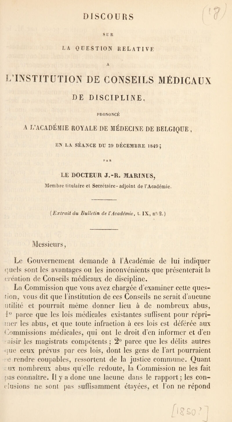 DISCOURS ? ff \ SUB LA QUESTION RELATIVE L INSTITUTION DE CONSEILS MEDICAUX DE DISCIPLINE. PRONONCE A L’ACADEMIE ROYALE DE M^DECINE DE BELGIQUE, EN LA SEANCE DU 29 DECEMBRE 1849; LE DOCTEUR J.-R. MARINI S, Membre titulaire et Secretaire-adjoint de I’Acad^mie. {Extrait du Bulletin de 1'Acaddmie, t. IX, n°2.) Messieurs, Le Gouvernement demande h l'Academie de lui indiquer quels sent les avantages ou les inconvenients que presenterait la creation de Conseils medicaux de discipline. La Commission que vous avez chargee cl'examiner cette ques¬ tion, vous dit que 1 institution de ces Conseils ne serait daucune utilite et pourrait meme donner lieu a de nombreux abus, 1° parce que les lois medicales existantes sulbsent pour repri¬ mer les abus, et que toute infraction a ces lois est deforce aux Commissions medicales, qui ont le droit d'en informer et d'en : aisir les magistrats competents; 2° parce que les debts autres que ceux prevus par ces lois, dont les gens de Tart pourraient e rendre coupables, ressortent de la justice commune. Quant ; ux nombreux abus qu’clle redoute, la Commission ne les fait pas connaitre. 11 y a done une lacune dans le rapport; les con¬