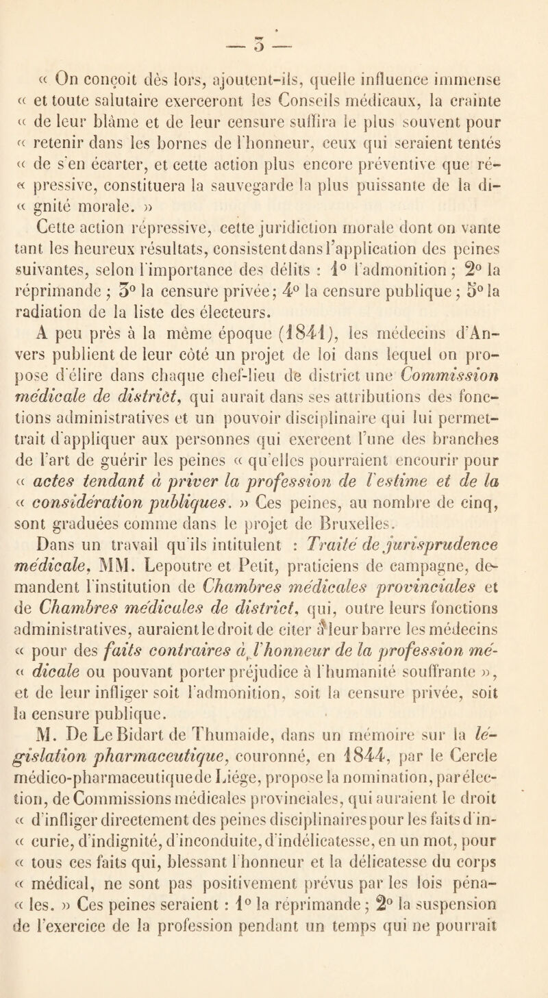 o —- « On concoit des lors, ajoutent-ils, quelle influence immense « et toute salutaire exerceront les Conseils medicaux, la crainte « de leur blame et de leur censure suffira le plus souvent pour «■ retenir dans les bornes de l’honneur, ceux qui seraient tentes « de s en ecarter, et cette action plus encore preventive que re- « pressive, constituera la sauvegarde la plus puiisante de la di- « gnite morale. » Cette action repressive, cette juridiction morale dont on vante tant les heureux resultats, consistent dans Implication des peines suivantes, selon l importance des debts : 1° i'admonition; 2° la reprimande ; 5° la censure privee; 4° la censure publique; 5° la radiation de la liste des electeurs. A peu pres a la meme epoque (1841), les medecins d'An- vers publient de leur cote un projet de loi dans lequel on pro¬ pose d elire dans chaque chef-lieu de district line Commission medicate de district, qui aurait dans ses attributions des fonc- tions administratives et un pouvoir disciplinaire qui lui permet- trait d'appliquer aux personnes qui exercent rune des branches de Tart de guerir les peines « qu elles pourraient encourir pour « actes tendant d priver la profession de l estime et de la « consideration publiques. » Ces peines, au nombre de cinq, sont graduees comme dans le projet de Bruxelles. Dans un travail qu ils intitulent : Traite de jurisprudence medicate, MM. Lepoutre et Petit, praticiens de campagne, de- mandent l institution de Chambres medicates provinciates et de Chambres medicates de district, qui, outre leurs fonctions administratives, auraientle droit de citer 5leur barre les medecins « pour des fails contraires dj honneur de la profession me- « dicale ou pouvant porter prejudice a l humanite souffrante », et de leur infliger soit 1'admonition, soit la censure privee, soit la censure publique. M. De Le Bidart de Thumaide, dans un memoire sur la le¬ gislation pharmaceutique, couronne, en 1844, par le Cercle medico-pharmaceutiquede Liege, propose la nomination, parelec- tion, de Commissions medicales provinciales, qui auraient le droit cc d infliger directement des peines disciplinaires pour les faits d in- cc curie, d indignite, d‘inconduite,d'indelicatesse, en un mot, pour « tous ces faits qui, blessant 1 bonncur et la delicatesse du corps « medical, ne sont pas positivement prevus par les lois pena- « les. » Ces peines seraient: 1° la reprimande; 2° la suspension de Fexercice de la profession pendant un temps qui ne pourrait