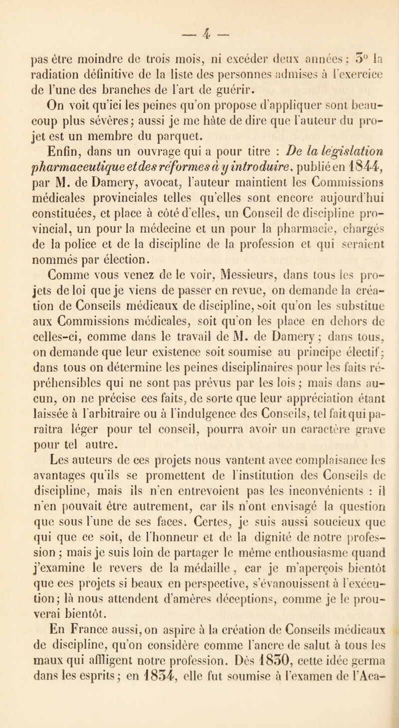 pas etre moindre de trois mois, ni exceder deux annees; 5° la radiation definitive de la liste des personnes admises a hexercice de l’une des branches de hart de guerir. On voit qu'ici les peines quon propose d'appliquer sont beau- coup plus severes; aussi je me hate de dire que hauteur du pro¬ jet est un membre du parquet. Enfin, dans un ouvrage qui a pour titre : De la legislation pharmaceutique etdes re formes d y introduire, publie en 1844, par M. de Damery, avocat, hauteur maintient les Commissions medicales provinciales telles qu elles sont encore aujourd hui constitutes, et place a cote d elies, un Conseii de discipline pro¬ vincial, un pour la medecine et un pour la pharmacie, charges de la police et de la discipline de la profession et qui seraient nommes par election. Comme vous venez de le voir, Messieurs, dans tons les pro¬ jets de loi que je viens de passer en revue, on demande la crea¬ tion de Conseils medicaux de discipline, soit qu on les substitue aux Commissions medicales, soit quon les place en dehors de celles-ci, comme dans le travail de M. de Damery; dans tous, on demande que leur existence soit soumise au principe electif; dans tous on determine les peines disciplinaires pour les fails re- prehensibles qui ne sont pas prevus par les lois • mais dans au- cun, on ne precise ces fails, de sorte que leur appreciation etant laissee a l arbitraire ou a l indulgence des Conseils, tel fait qui pa- raitra leger pour tel conseii, pourra avoir un caraetere grave pour tel autre. Les auteurs de ces projets nous vantent avec complaisance les avantages qu’ils se promettent de hinstitution des Conseils de discipline, mais ils n'en entrevoient pas les inconvenients : il n'en pouvait etre autrement, car ils n'ont envisage la question que sous hune de ses faces. Certes, je suis aussi soucieux que qui que ce soit, de hhonneur et de la dignite de notre profes¬ sion ; mais je suis loin de partager le meme entbousiasme quand j’examine le revers de la medaille, car je m'apercois bientot que ces projets si beaux en perspective, s’evanouissent a hexecu- tion; la nous attendent d’ameres deceptions, comme je le prou- verai bientot. En France aussi, on aspire a la creation de Conseils medicaux de discipline, quon considere comme hancre de salut a tous les maux qui affligent notre profession. Des 1850, cette idee germa dans les esprits; en 1854, elle fut soumise a hexamen de hAca-