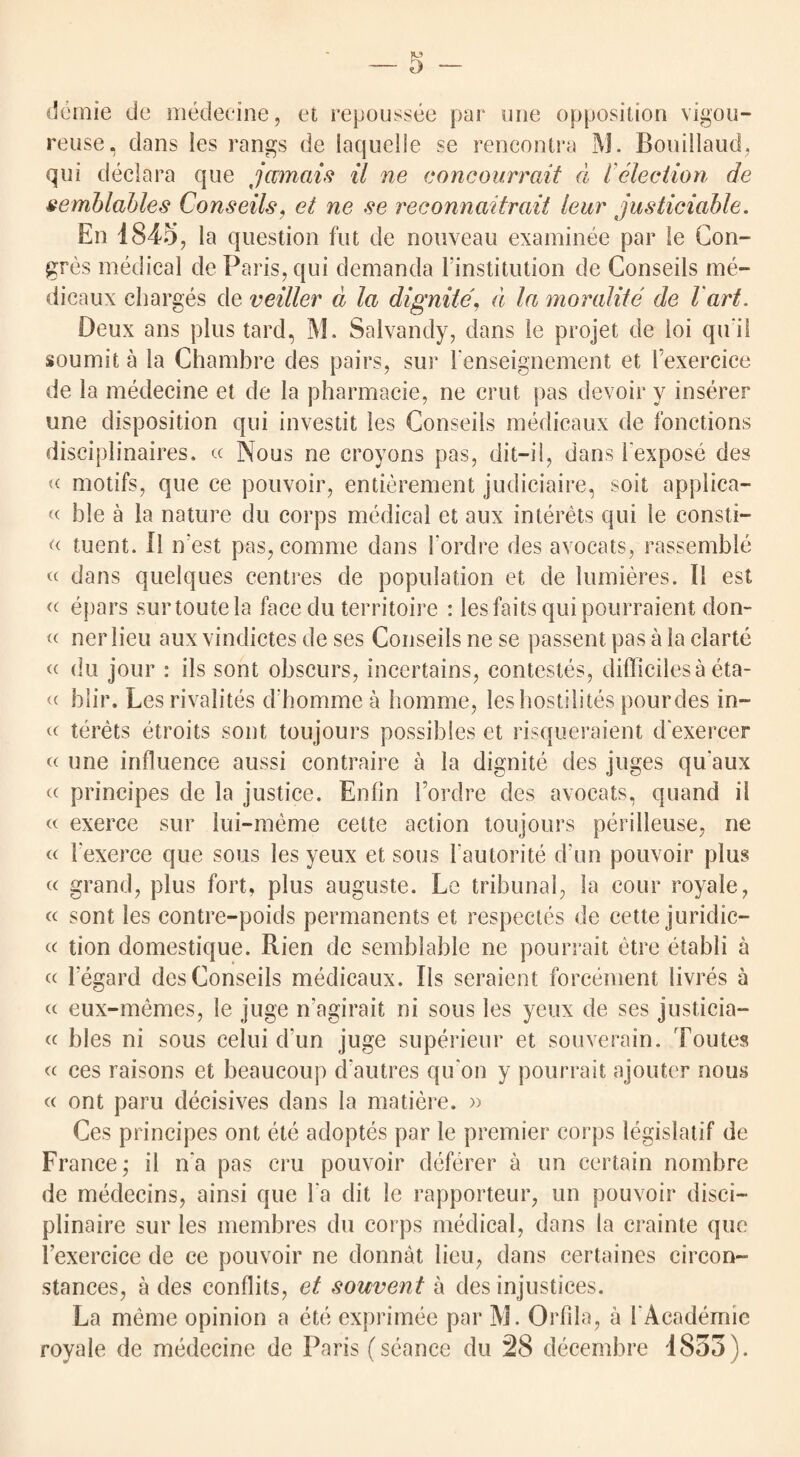 s demie de medecine, et repoussee par one opposition vigou- reuse, dans ies rangs de laquelle se rencontra M. Bouillaud, qui declara que jamais il ne concourrait d l election de semblables Conseils, et ne se reconnaitrait leur justiciable. En 1845, la question fut de nouveau examinee par le Emi¬ gres medical de Paris, qui clemanda Finstitution de Conseils me- dicaux charges de veiller d la dignite, d la moralite de l'art. Deux ans plus tard, M. Salvancly, dans le projet de loi qu i I soumit a la Chambre des pairs, sur Fenseignement et Fexercice de la medecine et de la pharmacie, ne crut pas devoir y inserer line disposition qui investit les Conseils medicaux de fonctions disciplinaires. « Nous ne croyons pas, dit-il, dans Fexpose des « motifs, que ce pouvoir, entierement judiciaire, soil applica¬ nt hie a la nature du corps medical et aux interets qui le consti- « tuent. Il n est pas, comme dans Fordre des avocats, rassemble « dans quelques centres de population et de lumieres. Il est « epars surtoutela face du territoire : lesfaitsquipourraient don- « ner lieu aux vindictes de ses Conseils ne se passent pas a la clarte « du jour : ils sont obscurs, incertains, contestes, difficiles a eta- « blir. Les rivalites cFhomme a homme, les hostilites pourdes in- « terets etroits sont toujours possibles et risqueraient cFexercer « une influence aussi contraire a la dignite des juges quaux « principes de la justice. Enlin Fordre des avocats, quand il «. exerce sur lui-meme cette action toujours perilleuse, ne <n Fexerce que sous les yeux et sous Fautorite d un pouvoir plus « grand, plus fort, plus auguste. Le tribunal, la cour royale, « sont les contre-poids permanents et respectes de cette juridic— « tion domestique. Rien de semblable ne pourrait etre etabli a cn l’egard des Conseils medicaux. Ils seraient forcement livres a « eux-memes, le juge n’agirait ni sous les yeux de ses justicia- « bles ni sous celui d un juge superieur et souverain. Toutes « ces raisons et beaucoup d'autres qu on y pourrait ajoutor noirs « ont paru decisives dans la matiere. » Ces principes ont ete adoptes par le premier corps legislatif de France,* il n‘a pas cru pouvoir deferer a un certain nombre de medecins, ainsi que Fa clit le rapporteur, un pouvoir disci— plinaire sur les membres du corps medical, dans la crainte que Fexercice de ce pouvoir ne donnat lieu, dans certaines circon- stances, a des conflits, et souvent a des injustices. La meme opinion a ete exprimee par M. OrFila, a FAcademic