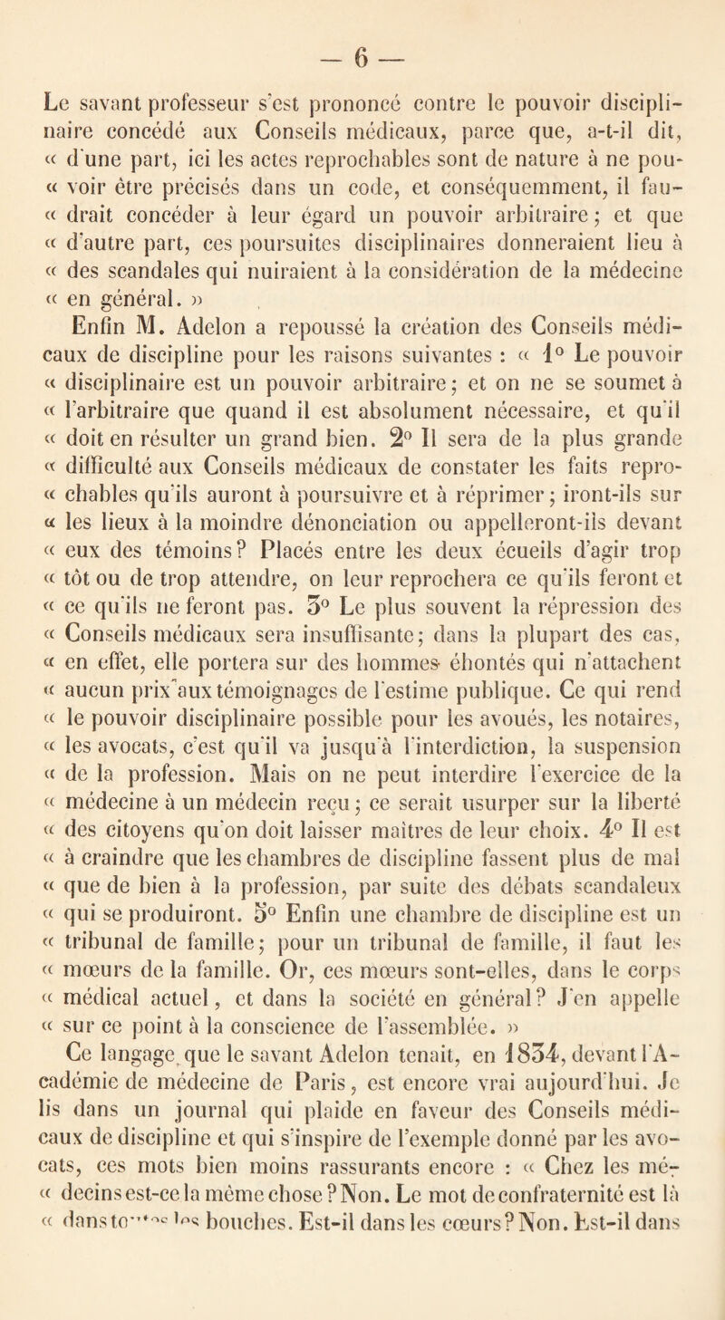 -—6 — Le savant professeur s’est prononce contre le pouvoir discipli- naire concede aux Conseils medicaux, parce que, a-t-il dit, « d une part, ici les actes reprochables sont de nature a ne pou- « voir etre precises dans un code, et consequemment, ii fau- « drait conceder a leur egarcl un pouvoir arbilraire; et que « d'autre part, ces poursuites disciplinaires donneraient lieu a « des scandales qui nuiraient a la consideration de la medecine « en general. » Enfin M. Adelon a repousse la creation des Conseils medi- caux de discipline pour les raisons suivantes: « 1° Le pouvoir « disciplinaire est un pouvoir arbitraire; et on ne se soumet a « Farbitraire que quand il est absolument necessaire, et qu il « doit en resultcr un grand bien. 2° Il sera de la plus grande « difficult^ aux Conseils medicaux de constater les faits repro- « chables quiis auront a poursuivre et a reprimer; iront-ils sur « les lieux a la moindre denonciation ou appelleront-ils devant « eux des temoins? Places entre les deux ecueils d’agir trop « tot ou de trop attendre, on leur reprochera ce qu iis feront et « ce quiis ne feront pas. 3° Le plus souvent la repression des « Conseils medicaux sera insuffisante; dans la plupart des cas, « en effet, elle portera sur des homines- ehontes qui n’attachent « aucun prix auxtemoignagcs de Festime publique. Ce qui rend « le pouvoir disciplinaire possible pour les avoues, les notaires, « les avocats, c'est qu il va jusqu'a Finterdictioo, la suspension « de la profession. Mais on ne peut interdire Fexercice de la « medecine a un medecin recu; ce serait usurper sur la liberte « des citoyens qu on doit laisser maitres de leur choix. 4° Il est « a craindre que les chambres de discipline fassent plus de mal « que de bien a la profession, par suite des debats scandaleux « qui se produiront. 3° Enfin tine chambre de discipline est un « tribunal de famille; pour un tribunal de famille, il faut les « moeurs de la famille. Or, ces mceurs sont-elles, dans le corps « medical actuel, et dans la societe en general ? J en appelle « sur ce point a la conscience de Fassemblee. » Ce langage que le savant Adelon tenait, en 1834, devant FA- cademie de medecine de Paris, est encore vrai aujourd'hui. Jc lis dans un journal qui plaide en faveur des Conseils medi¬ caux de discipline et qui s’inspire de Fexemple donne par les avo¬ cats, ces mots bien moins rassurants encore : « Chez les me- « decins est-ce la memo chose ? Non. Le mot deconfraternite est la « dansto*Ttoc lr,s bouches. Est-il dans les coeursPNon. Est-il dans