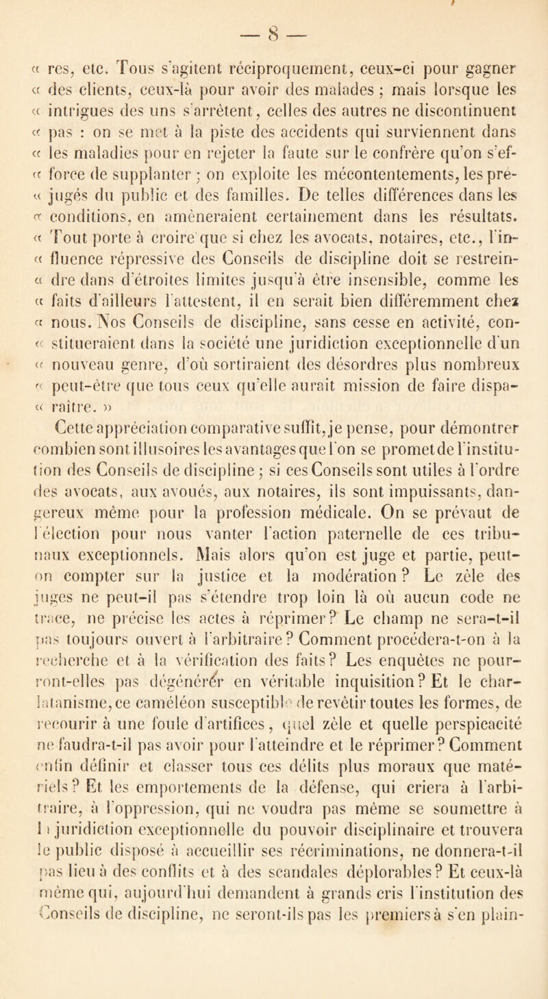 « res, etc. Tons s'agitent reciproquement, ceux-ci pour gagner ct des clients, ceux-la pour avoir des malades ; mais lorsque les a intrigues des uns s'arretent, cedes des autres ne discontinuent pas : on se met a la piste des accidents qui surviennent dans « les maladies pour en rejeter la faute sur le confrere qivon s;ef- ft force de supplanter ; on exploite les mecontentements, les pre- « juges du public et des families. De telles differences dans les oc conditions, en ameneraient certainement dans les resultats. « Tout porte a croire que si chez les avocats, notaires, etc., l'in- « fluence repressive des Conseils de discipline doit se restrein- « dre dans detroites limites jusqua etre insensible, comme les « faits d ailleurs 1 attestent, il en serait bien differemment chex « nous. Nos Conseils de discipline, sans cesse en activite, con- « stitueraient dans la societe line juridiction exceptionnelle d un « nouveau genre, d’ou sortiraient des desordres plus nombreux « peut-etre que tons ceux qu’elle aurait mission de faire dispa- raitre. » Cette appreciation comparative suffit, je pense, pour demontrer combien sontillusoires lesavantagesquel on se prometdel institu- tion des Conseils de discipline ; si cesConseils sont utiles a 1‘ordre des avocats, aux avoues, aux notaires, ils sont impuissants, dan- gereux meme pour la profession medicale. On se prevaut de S election pour nous vanter laction paternelle de ces tribu- naux exceptionnels. Mais alors qu’on est juge et partie, pent- on compter sur la justice et la moderation ? Le zele des juges ne peut-ii pas s’etendre trop loin la on aucun code ne trace, ne precise les actes a reprimer? Le champ ne sera—t—ii pas toujours ouvert a i arbitraire ? Comment procedera-t-on a la recherche et a la verification des faits? Les enquetes ne pour- ront-elles pas dcgenerdr en veritable inquisition ? Et le char- !atanisme,ce eameleon susceptible derevetir toutes les formes, de recourir a one foule dartifices, quel zele et quelle perspicacite ne faudra-t-il pas avoir pour 1‘atteindre et le reprimer? Comment enfin definir et classer tous ces debts plus moraux que mate- riels ? Et les emportements de la defense, qui criera a Tarbi- traire, a 1'oppression, qui ne voudra pas meme se soumettre a i) juridiction exceptionnelle du pouvoir disciplinaire et trouvera le public dispose a accueillir ses recriminations, ne donnera-t-il pas lieu a des conllits et a des scandales deplorables? Et ceux-la meme qui, aujourd'hui demandent a grands cris Tinstitution des onseils de discipline, ne seront-ilspas les j>remiersa sen plain- C