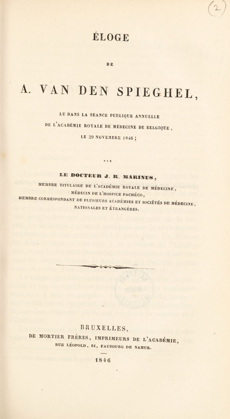 ELOGE BE A. VAN DEN SPIEGHEL, LU DANS LA SEANCE PUBLIQUE ANNUELI.E BE L ACADEMIE ROYALE DE MEDECINE DE BELGIQUE , LE 29 NO VEJIBRE 1846 ; S,B'' ®OCTEfiJR J. B2. MARIHHJS, MEMBRE T1TDLA.be DE L'aCADEM.E ROYALE DE MADELINE , JMEDEC1N DE L’HOSEICE PACHECO ACADEMIES ET SOCIETIES DE MEDECINE, RATIONALES ET ETP.ANGEUES. BRUXELLES, DE MORTIER FRERES RUE LEOPOLD, , IMPRI1V1EURS DE L’aCADEMJE 84, FAUBOURG DE NAMUR. 5 1846