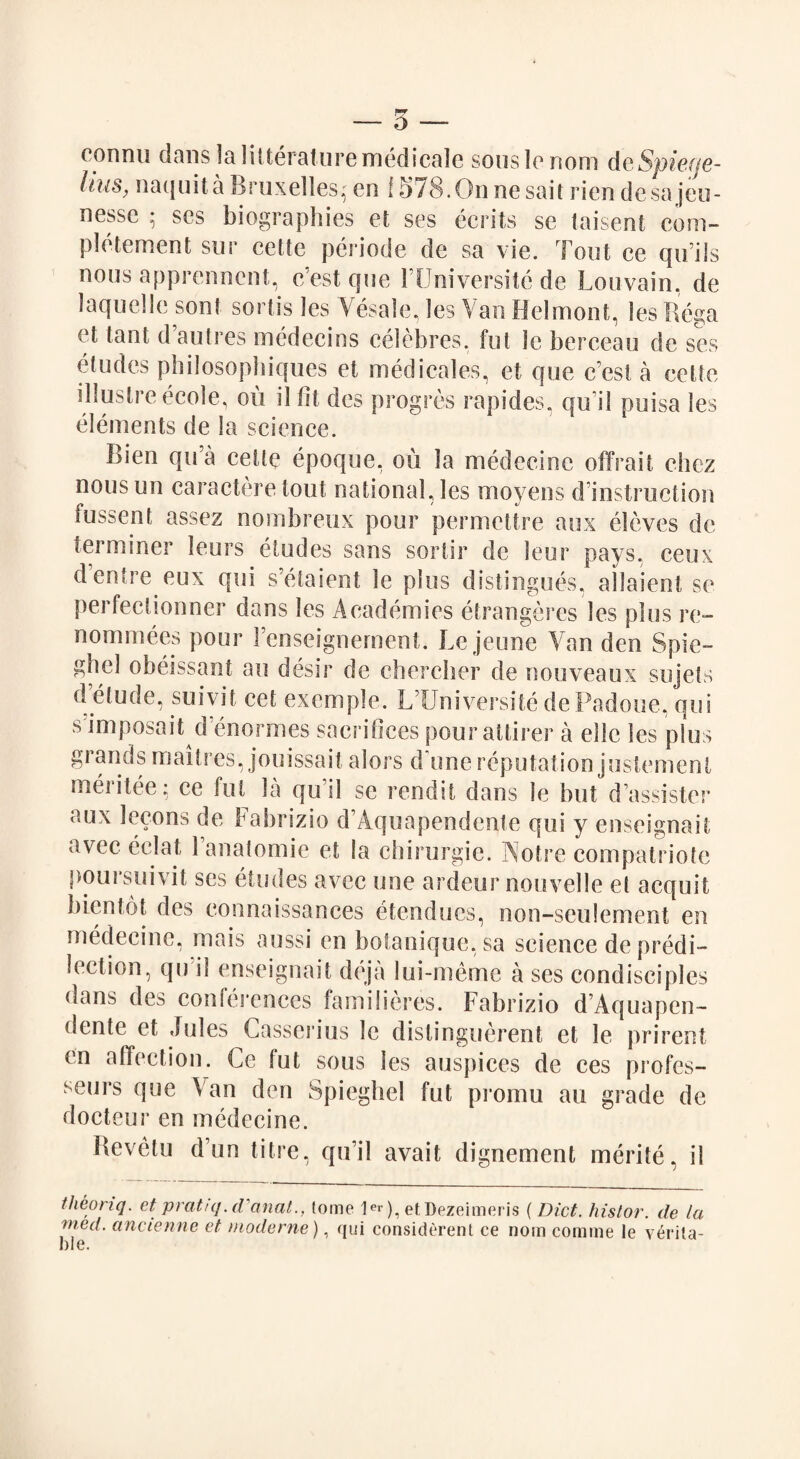 — 5 — connu dans la Literature medicale souslenom deSpiege- Uus, naquita Bruxelles* en 1 S78.0nnesait rienclesa jeu- nessc 5 ses biographies et ses ecrits se laisent com- pletement sur eette periode de sa vie. Tout ce qu’ils nous apprenncnt, c’est que FUniversitc de Louvain, de laquelle sont sortis les Vesale, les Van Helmont, les Rega et tant d autres medecins eelebres, fut le berceau de ses eludes philosopbiques et medicales, et que c’est a eette illuslreecole, ou il fit des progres rapides, quT'l puisa les elements de la science. ]>ien qu’a eette epoque, ou la medecinc offrait chez nous un caractere tout national, les moyens d instruction fussent assez nombreux pour permettre aux eleves de terminer leurs eludes sans sortir de leur pays, ceux d’entre eux qui s’etaient le plus distingues, allaient se perfeclionner dans les Academies etrangeres les plus re- nominees pour Fenseignement. Lejeune Van den Spie- ghel obeissant au desir de chercher de nouveaux sujets delude, suivit cet exemple. LTJniversite dePadoue, qui s imposait denormes sacrifices pour attirer a ellc les plus grands maitres, jouissait alors d une reputation justement mei itee; ce fut la qu il se rendit dans le but d assister aux lecons de Fabrizio d’Aquapendente qui y enseignait avec eclat 1 anatomic et la chirurgie. Notre compatriote poursuivit ses etudes avec une ardour nouvelle el acquit bientot des connaissances etendues, non-seulement en medecinc, mais aussi en botanique. sa science de predi¬ lection, qu il enseignait deja lui-meme a ses condisciples dans des conferences familieres. Fabrizio d’Aquapen¬ dente et Jules Gasserius le distinguerent et le prirent en affection. Ce fut sous les auspices de ces profes- seurs que Van den Spieghel fut promu au grade de docteur en medecine. Bevetu d’un litre, qu’il avait dignement merite, il theoriq. et’ pratuj. d'anal., tome 1er), etDezeimeris (Diet, histor. de la vied, ancienne et mode me), qui considerent ce nom comme le verita¬ ble.