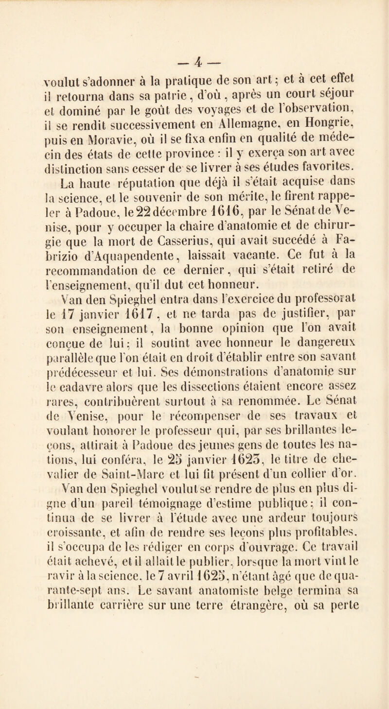 voulut s’adonner a la pratique de son art; et a eet effet il retourna dans sa patrie, d’ou, apres un court sejour et domine par le gout des voyages et de 1 observation, ii se rendit successivement en Alleniagne, en Hongrie, puis en Moravie, on il se tixa enfin en qualite de mede- cin des etats de cette province : il y exerca son art avec distinction sans cesser de se livrer a ses etudes favorites. La haute reputation que deja il s’etait acquise dans la science, et le souvenir de son rnerile, le firent rappe- ler a Padoue, le22decembre 1616, par le Senatde Ve- nise, pour y occuper la chaire d’anatomie et de chirur- gie que la niort de Casserius, qui avait succede a Fa- brizio d’Aquapendente, laissait vacante. Ce fut a la recommandation de ce dernier, qui s’etait retire de Tenseignement, qu’il dut cet honneur. Van den Spieghel entra dans l’exercice du professorat le 17 janvier 1617, et ne tarda pas de justifier, par son enseignement, la bonne opinion que Ton avait concue de lui; il soutint avec honneur le dangereux paralleleque I on elait en droit d’etablir entre son savant predecesseur et lui. Ses demonstrations d’anatomije sur le cadavre alors que les dissections etaient encore assez rares, contribuerent surtout a sa renommee. Le Senat de Yenise, pour le recompenser de ses travaux et voulant honorer le professeur qui, par ses brillantes lc- cons, atlirait a Padoue des jeunes gens de toutes les na¬ tions, lui confera, le 25 janvier 1625, le titre de che¬ valier de Saint-Marc et lui lit present d un collier d or. Van den Spieghel voulut se rendre de plus en plus di- gne d un pared temoignage d’estime publique; il con- tinua de se livrer a l’etude avec une ardeur toujours croissante, et afin de rendre ses lecons plus profitables. il s’occupa de les rediger en corps d'ouvrage. Ce travail elait acheve, et il allaitle publier, lorsque la inort vinl le ravir a la science, le 7 avril 1625, n’etant age que dequa- rante-sept ans. Le savant anatomiste beige termina sa briHaute carriere sur une terre etrangere, ou sa perte