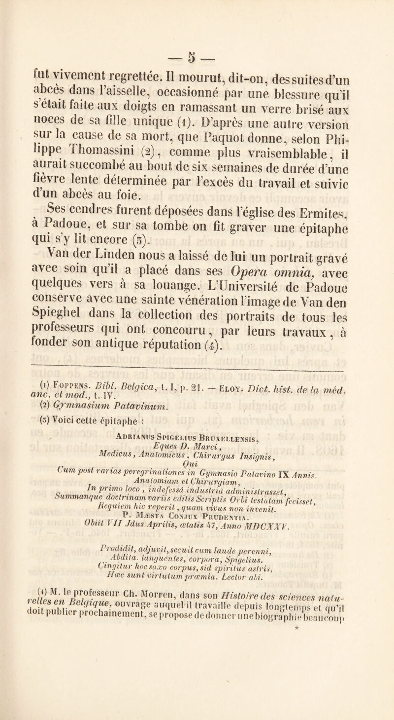 hit yivement regrettee. II mourut, dit-on, des suites d’un abces dans 1 aisselle, occasionne par une blessure qu il s etait faite aux doigts en raroassant un verre brise aux noces de sa fille unique (1). D’apres une autre version sur Ja cause de sa mort, que Paquot donne, selon Phi- lippc Ihomassini (2), comme plus vraisemblable, il aurait succombe au bout de six semaines de duree d une Hevre lente determinee par 1’exces du travail et suivie d’un abces au foie. Ses cendres furent deposees dans Feglise des Ermiles, a Padoue, et sur sa tombe on fit graver une epitaphe qui s’y lit encore (3). Van der Linden nous a laisse de lui un portrait grave avec soin qu’il a place dans ses Opera omnia, avec quclques veis a sa louange. L Universite de Padoue conserve avec une sainte veneration Fimagede Van den Spiegbel dans la collection des portraits de tous les professeurs qui ont concouru, par leurs travaux a fonder son antique reputation (4). Jc. I'Zlt Bel9iCa’ L 21 • - E^' Diet. hist, de la mid. (2) Gymnasium Patavinum. (3) Voici cette Epitaphe : Adrianus Spigelius Bruxellensis, Eques D. Marci, Medicus, Analomicus, Chirurgus Insignis, n • 0ui (,um post vanas peregrinationcs in Gymnasia Palamno IX Annis. Anatomiam et Chirurgiam, In primo loco , indefessd indusirid adminislrassel Sumrnanque doctrinam variis edilis Scriptis Orbi teslatam fecisset Requiem hie reperit, quam virus non invenit. p- m^esta Conjux Prudentia. Ubnl \ IT Jdus Aprilis, wlalis 47, Anno MDCXXV. 1 rodidit, adjunit, secuit cum laude perenni, Abdita. languentes, corpora, Spigelius. tingitur hoesaxo corpus, sid spiritus aslris, Hcec sunt virtuturn procmia. Lector abi. vcul!lnThdrZlCh- Morren> ,,lans son Histoiredes sciences natu- Ini M ,fn- '* 2 3 * * * 7 ■’ ouvra3e au quel il travaille depuis longlemps et (iii’il ioit pubher prochameraent, se propose dedonner une hiographiebeaueoup