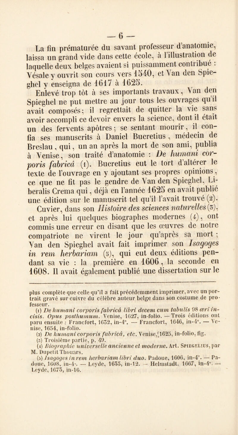 La fin prematuree du savant professeur d’anatomie, laissa un grand vide dans cette eeole, a 1 illustration de laquelle deux beiges avaient si puissamment contribue : Yesale y ouvrit son cours vers 154D, et\an den Spie- ghel y enseigna de 1617 a 1625. Enleve trop tot a ses importants travaux, Van den Spieghel ne put mettre au jour tous les ouvrages qu il avait composes; il regrettait de quitter la vie sans avoir accompli ce devoir envers la science, dont il etait un des fervents apotres; se sentant mourir, il con- fia ses manuscrits a Daniel Bucretius , medecin de Breslau, qui, un an apres la mort de son ami, publia a Yenise, son traite d’anatomie : De humani cor- poris fabrica (l). Bucretius eut le tort dalterer le texte de l’ouvrage en y ajoutant ses propres opinions, ce que ne fit pas le gendre de Van den Spieghel, Li- beralis Crema qui, deja en l’annee 1625 en avait public une edition sur le manuscrit tel qu’il favait trouve (2). Cuvier, dans son Histoire des sciences natureZfes(5), et apres lui quelques biographes modernes (4), ont commis une erreur en disant que les oeuvres de noire compatriote ne virent le jour qu’apres sa mort ; Yan den Spieghel avait fait imprimer son Isagoges in rem herbarium (5), qui eut deux editions pen¬ dant sa vie : la premiere en 1606, la seconde en 1608. Il avait egalement publie une dissertation sur le plus complete que celle qu’il a fail pr6c6demment imprimer, avec un por¬ trait grav6 surcuivre du c^lebre auteur beige dans son costume de pro¬ fesseur. (1) De humani corporis fabrica libri decent cum tabulis 98 ceri in- cisis. Opus posthumum. Venise, 1G27, in-folio. — Trois Editions out paru ensuite : Francfort, 1652, in-4°. — Francfort, 1646, in-4°. — Ve¬ nise, 1654, in-folio. (2) De humani corporis fabrica, etc. Venise,H625, in-folio, fig. (3) Troisi^me parlie, p. 49. (4) Biographic universelleancienne et moderne. Art. Spiegelius, par M. DupetitThouars. (5) Isagoges in rem herbarium libri duo. Padoue, 1606. in-4”. — Pa- doue, 1608, in-4* 1 2 3 4 5. — Leyde, 1655, in-12. — Helmsladt. 1667, in-4u. — Leyde, 1675, in-16.