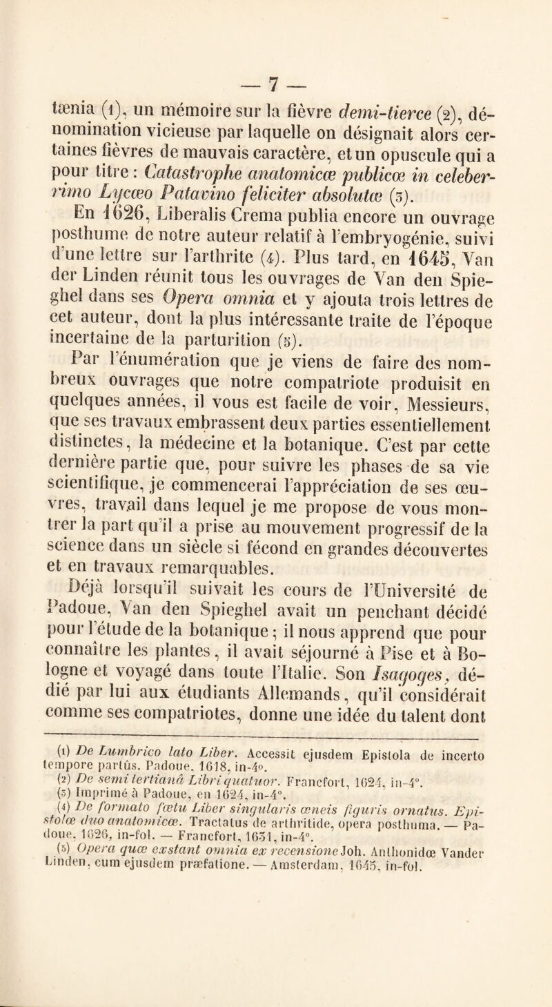 taenia (1), un memoire sur la iievre demi-tierce (2), de¬ nomination vicicuse par laquelle on designait alors cer- taines fievres de mauvais caractere, etun opuscule qui a pour litre : Catastrophe anatomicce publicoe in celeber- rimo Lycceo Patavino feliciter absolute (3). En i626, Liberalis Crema publia encore un ouvrage f)osthume de notre auteur relatif a Fembryogenie, suivi d’unc lettre sur Farthrite 0). Plus tard, en 1645, Van der Linden reunit tous les ouvrages de Van den Spie- ghel dans ses Opera omnia et y ajouta trois letlres de cet auteur, dont la plus interessante traile de Fepoque sncertaine de la parturition (3). Par Fenumeralion que je viens de faire des nom- breux ouvrages que notre compalriote produisit en quelques annees, il vous est facile de voir, Messieurs, que ses travaux embrassent deux parties essentiellement, distinctes, la medecine et la botanique. C’est par cette derniere partie que, pour suivre les phases de sa vie scientifique, je commencerai Fappreciation de ses oeu¬ vres, travail dans lequel je me propose de vous mon- trer la part qiFil a prise au mouvement progressif de la science dans un siecle si fecond en grandes decouvertes et en travaux remarquables. Deja lorsqu’il suivait les cours de FUniversite de Padoue, Van den Spieghel avail un penchant decide pour 1 etude de la botanique • 11 nous apprend que pour connaitre les plantes, il avait sejourne a Pise et a Bo- logne et voyage dans toute FItalie. Son Isagoges, de¬ die par lui aux etudiants Allemands, qu il eonsiderait comme ses compatriotes, donne une idee du talent dont (1) De Lumbrico lato Liber. Accessit ejusdem Epistola de incerto tempore partus. Padoue. 1618, in-4°. (2) De semi' tertiand Libriquatuor. Franefort, 1024, in-4°. (3) Imprime h Padoue, en 1024, in-4°. (4) De formate fcetu Liber singularss oeneis figuris ornatus. Epi- stolce duo anatomicoe. Tractalus de arthritide, opera posthuma — Pa¬ doue. 1026, in-fol. — Franefort, 1631, in-4°. (5) Opera quee exstant omnia ex recensione J0I1. Anthonidoe Vander Linden, cum ejusdem praefatione. — Amsterdam, 1045, in-fo!.